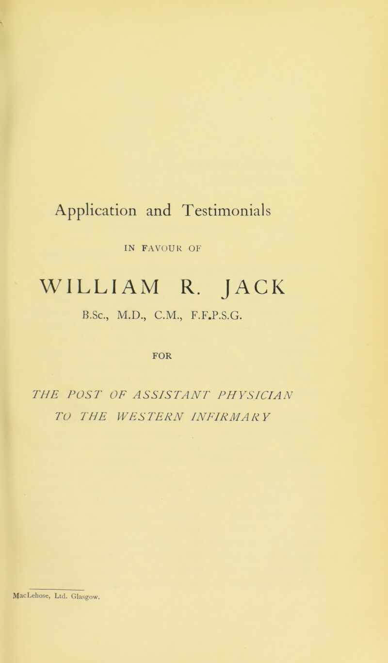 Application and Testimonials IN FAVOUR OF WILLIAM R. JACK B.Sc., M.D., C.M., F.F.P.S.G. FOR THE POST OF ASSISTANT PHYSICIAN TO THE WESTERN INFIRMARY ftJacLehose, Ltd. Glasgow.