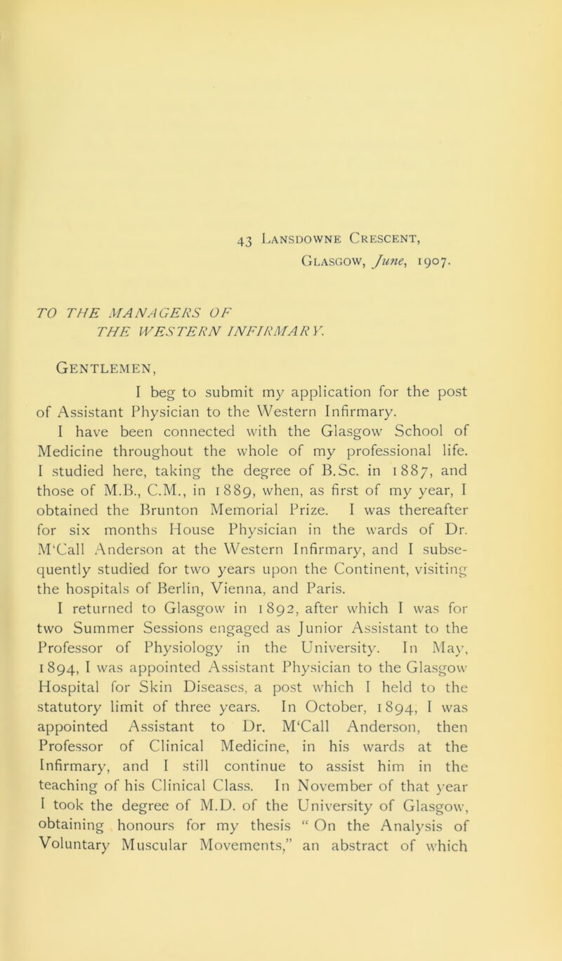 43 Lansdowne Crescent, Glasgow, June, 1907. TO THE MANAGERS OF THE WESTERN INFIRMARY. Gentlemen, I beg to submit my application for the post of Assistant Physician to the Western Infirmary. I have been connected with the Glasgow School of Medicine throughout the whole of my professional life. I studied here, taking the degree of B.Sc. in 1887, and those of M.B., C.M., in 1889, when, as first of my year, I obtained the Brunton Memorial Prize. I was thereafter for six months House Physician in the wards of Dr. M'Call Anderson at the Western Infirmary, and I subse- quently studied for two years upon the Continent, visiting the hospitals of Berlin, Vienna, and Paris. I returned to Glasgow in 1 892, after which I was for two Summer Sessions engaged as Junior Assistant to the Professor of Physiology in the University. In May, 1894, I was appointed Assistant Physician to the Glasgow Hospital for Skin Diseases, a post which I held to the statutory limit of three years. In October, 1894, I was appointed Assistant to Dr. M'Call Anderson, then Professor of Clinical Medicine, in his wards at the Infirmary, and I still continue to assist him in the teaching of his Clinical Class. In November of that year I took the degree of M.D. of the University of Glasgow, obtaining honours for my thesis “ On the Analysis of Voluntary Muscular Movements,” an abstract of which