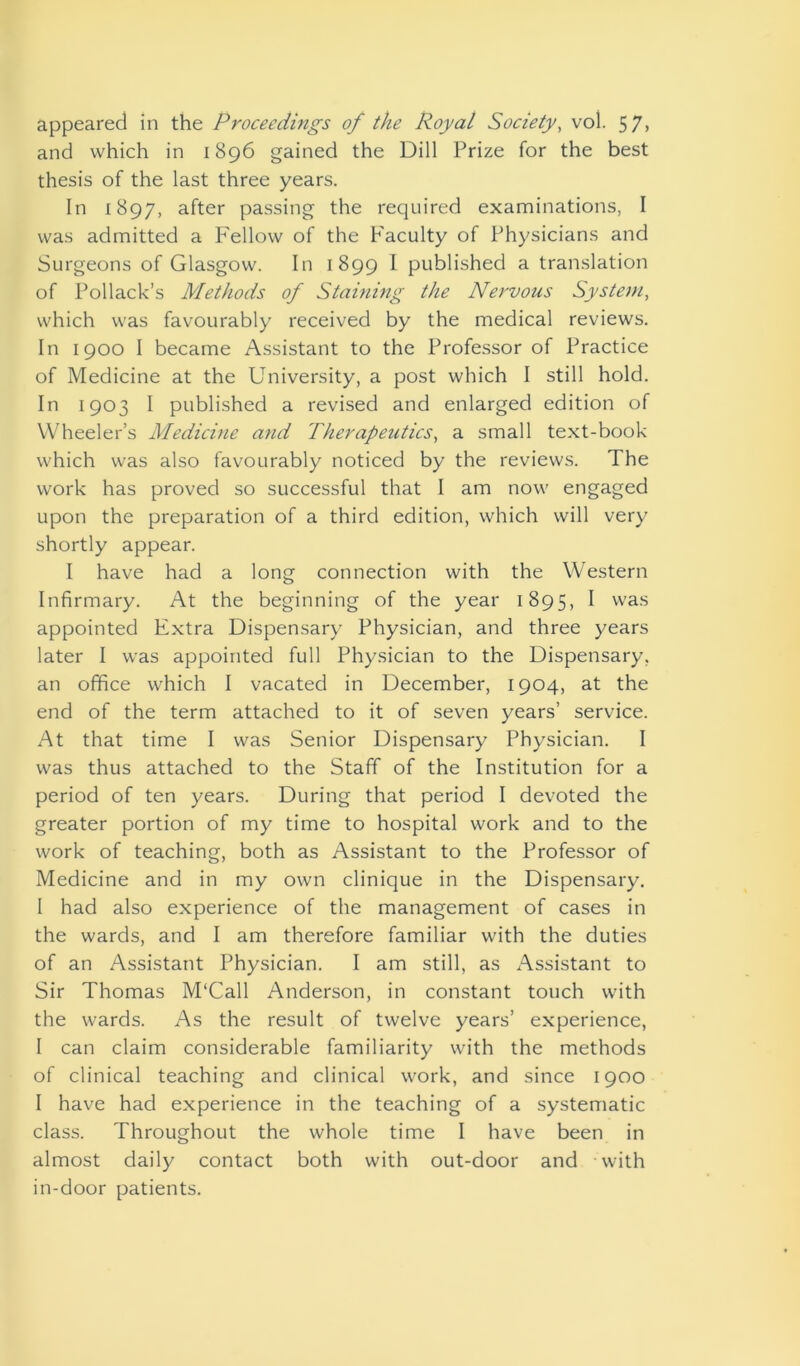 appeared in the Proceedings of the Royal Society, vol. 57, and which in 1896 gained the Dill Prize for the best thesis of the last three years. In 1897, after passing the required examinations, I was admitted a Fellow of the Faculty of Physicians and Surgeons of Glasgow. In 1899 I published a translation of Pollack’s Methods of Staining the Nervous System, which was favourably received by the medical reviews. In 1900 I became Assistant to the Professor of Practice of Medicine at the University, a post which I still hold. In 1903 I published a revised and enlarged edition of Wheeler’s Medicine and Therapeutics, a small text-book which was also favourably noticed by the reviews. The work has proved so successful that I am now engaged upon the preparation of a third edition, which will very shortly appear. I have had a long connection with the Western Infirmary. At the beginning of the year 1895, I was appointed Extra Dispensary Physician, and three years later I was appointed full Physician to the Dispensary, an office which I vacated in December, 1904, at the end of the term attached to it of seven years’ service. At that time I was Senior Dispensary Physician. I was thus attached to the Staff of the Institution for a period of ten years. During that period I devoted the greater portion of my time to hospital work and to the work of teaching, both as Assistant to the Professor of Medicine and in my own clinique in the Dispensary. I had also experience of the management of cases in the wards, and I am therefore familiar with the duties of an Assistant Physician. I am still, as Assistant to Sir Thomas M‘Call Anderson, in constant touch with the wards. As the result of twelve years’ experience, I can claim considerable familiarity with the methods of clinical teaching and clinical work, and since 1900 I have had experience in the teaching of a systematic class. Throughout the whole time I have been in almost daily contact both with out-door and with in-door patients.