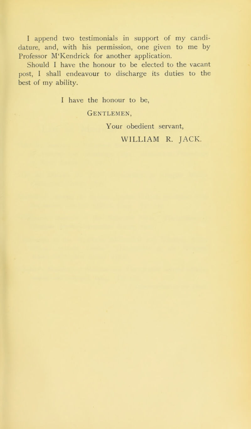 dature, and, with his permission, one given to me by Professor M‘Kendrick for another application. Should I have the honour to be elected to the vacant post, I shall endeavour to discharge its duties to the best of my ability. I have the honour to be, Gentlemen, Your obedient servant, WILLIAM R. JACK.