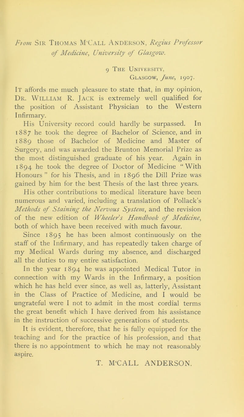 From Sir Thomas M'Call Anderson, Regius Professor of Medicine, University of Glasgow. 9 The University, Glasgow, fine, 1907. It affords me much pleasure to state that, in my opinion, Dr. William R. Jack is extremely well qualified for the position of Assistant Physician to the Western Infirmary. His University record could hardly be surpassed. In 1887 he took the degree of Bachelor of Science, and in 1889 those of Bachelor of Medicine and Master of Surgery, and was awarded the Brunton Memorial Prize as the most distinguished graduate of his year. Again in 1894 he took the degree of Doctor of Medicine “With Honours ” for his Thesis, and in 1896 the Dill Prize was gained by him for the best Thesis of the last three years. His other contributions to medical literature have been numerous and varied, including a translation of Pollack’s Methods of Staining the Nervous System, and the revision of the new edition of Wheelers Handbook of Medicine, both of which have been received with much favour. Since 1895 he has been almost continuously on the staff of the Infirmary, and has repeatedly taken charge of my Medical Wards during my absence, and discharged all the duties to my entire satisfaction. In the year 1894 he was appointed Medical Tutor in connection with my Wards in the Infirmary, a position which he has held ever since, as well as, latterly, Assistant in the Class of Practice of Medicine, and I would be ungrateful were I not to admit in the most cordial terms the great benefit which I have derived from his assistance in the instruction of successive generations of students. It is evident, therefore, that he is fully equipped for the teaching and for the practice of his profession, and that there is no appointment to which he may not reasonably aspire. T. M'CALL ANDERSON.