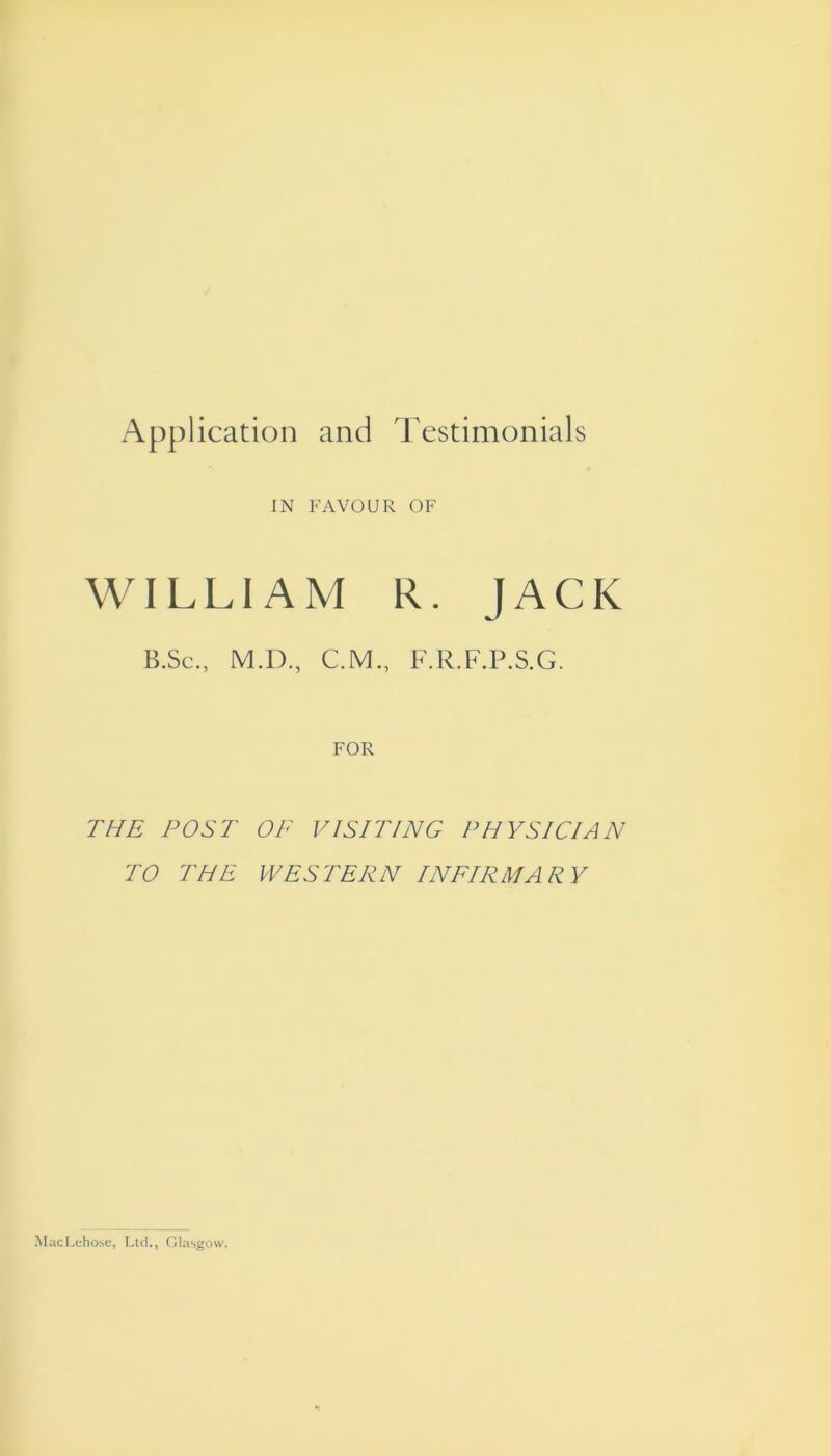 Application and Testimonials IN FAVOUR OF WILLIAM R. JACK B.Sc., M.D., C.M., F.R.F.P.S.G. FOR THE POST OF VISITING PHYSICIAN TO THE WESTERN INFIRMARY MacLeho.se, Ltd., Glasgow.