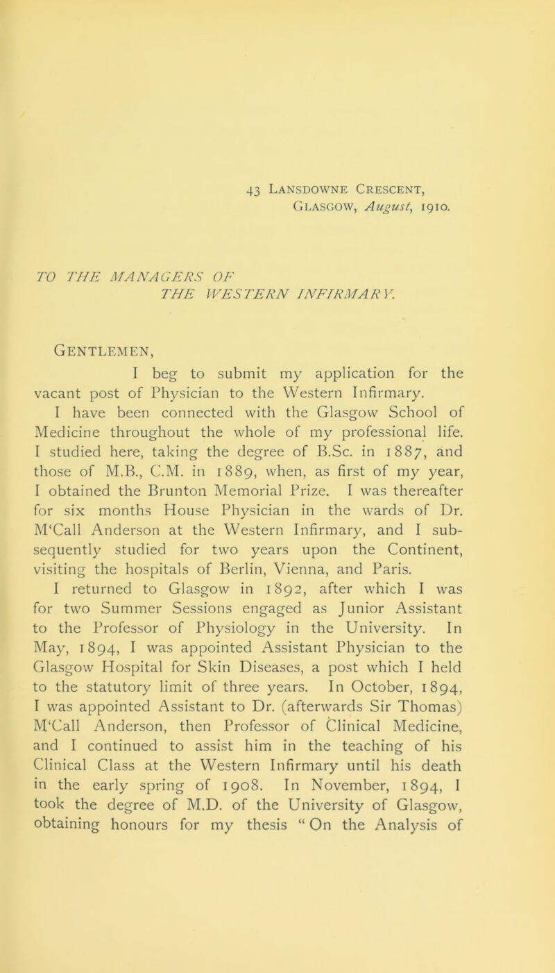 43 Lansdowne Crescent, Glasgow, August, 1910. TO THE MANAGERS OF THE IVES TERN INFIRMARY. Gentlemen, I beg to submit my application for the vacant post of Physician to the Western Infirmary. I have been connected with the Glasgow School of Medicine throughout the whole of my professional life. I studied here, taking the degree of B.Sc. in 1887, and those of M.B., C.M. in 1889, when, as first of my year, I obtained the Brunton Memorial Prize. I was thereafter for six months House Physician in the wards of Dr. M'Call Anderson at the Western Infirmary, and I sub- sequently studied for two years upon the Continent, visiting the hospitals of Berlin, Vienna, and Paris. I returned to Glasgow in 1892, after which I was for two Summer Sessions engaged as Junior Assistant to the Professor of Physiology in the University. In May, 1894, I was appointed Assistant Physician to the Glasgow Hospital for Skin Diseases, a post which I held to the statutory limit of three years. In October, 1894, I was appointed Assistant to Dr. (afterwards Sir Thomas) M'Call Anderson, then Professor of Clinical Medicine, and I continued to assist him in the teaching of his Clinical Class at the Western Infirmary until his death in the early spring of 1908. In November, 1894, I took the degree of M.D. of the University of Glasgow, obtaining honours for my thesis “ On the Analysis of