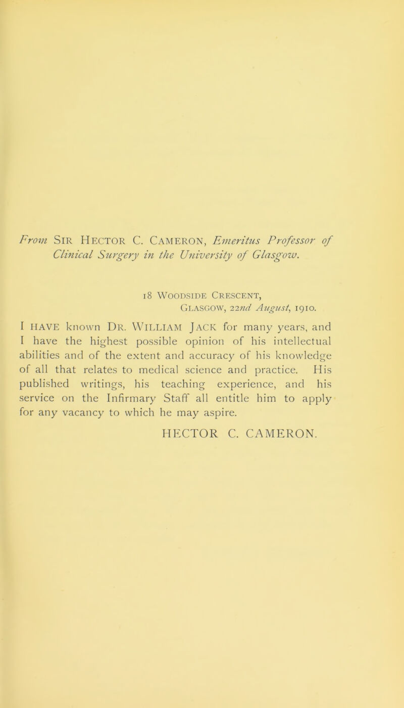 From Sir Hector C. Cameron, Emeritus Professor of Clinical Surgery in the University of Glasgow. 18 Woodside Crescent, Glasgow, 12nd August, 1910. I HAVE known Dr. WILLIAM JACK for many years, and I have the highest possible opinion of his intellectual abilities and of the extent and accuracy of his knowledge of all that relates to medical science and practice. His published writings, his teaching experience, and his service on the Infirmary Staff all entitle him to apply for any vacancy to which he may aspire. HECTOR C. CAMERON.