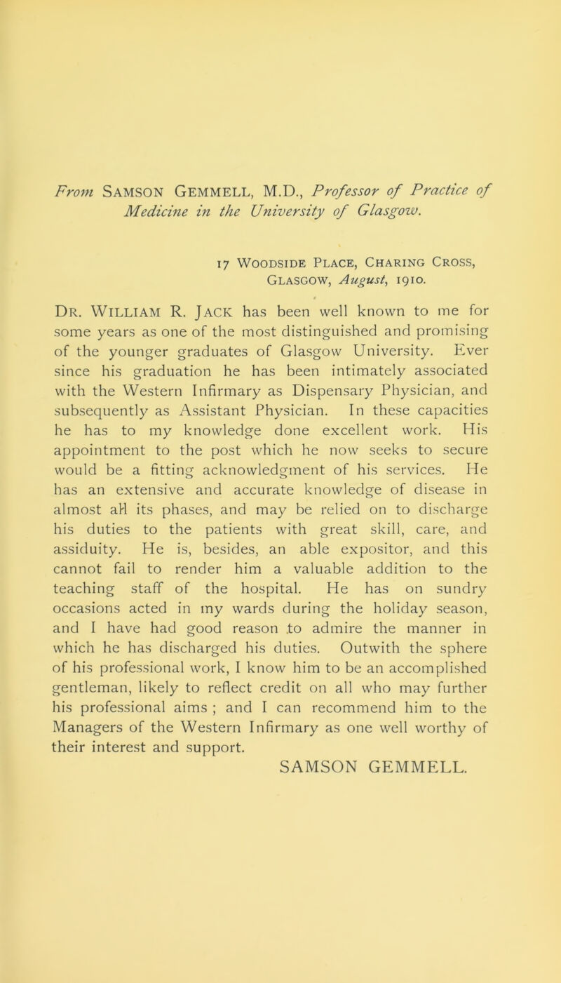 From Samson Gemmell, M.D., Professor of Practice of Medicine in the University of Glasgow. 17 Woodside Place, Charing Cross, Glasgow, August, 1910. Dr. William R. Jack has been well known to me for some years as one of the most distinguished and promising of the younger graduates of Glasgow University. Ever since his graduation he has been intimately associated with the Western Infirmary as Dispensary Physician, and subsequently as Assistant Physician. In these capacities he has to my knowledge done excellent work. His appointment to the post which he now seeks to secure would be a fitting acknowledgment of his services. He has an extensive and accurate knowledge of disease in almost aH its phases, and may be relied on to discharge his duties to the patients with great skill, care, and assiduity. He is, besides, an able expositor, and this cannot fail to render him a valuable addition to the teaching staff of the hospital. He has on sundry occasions acted in my wards during the holiday season, and I have had good reason .to admire the manner in which he has discharged his duties. Outwith the sphere of his professional work, I know him to be an accomplished gentleman, likely to reflect credit on all who may further his professional aims ; and I can recommend him to the Managers of the Western Infirmary as one well worthy of their interest and support. SAMSON GEMMELL.