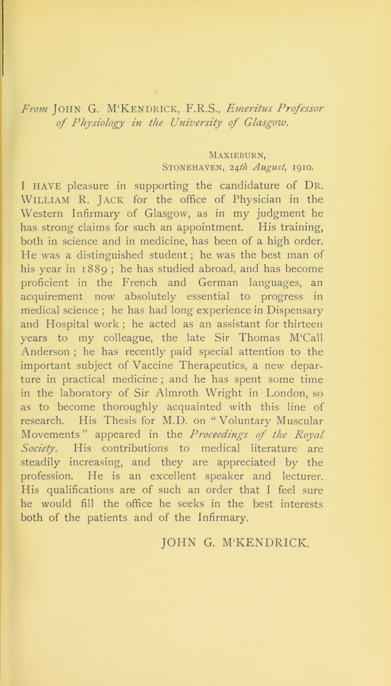 From John G. M‘Kendrick, F.R.S., Emeritus Professor of Physiology in the University of Glasgow. Maxieburn, Stonehaven, 24th August, 1910. I HAVE pleasure in supporting the candidature of Dr. WILLIAM R. Jack for the office of Physician in the Western Infirmary of Glasgow, as in my judgment he has strong claims for such an appointment. His training, both in science and in medicine, has been of a high order. He was a distinguished student ; he was the best man of his year in 1889 ; he has studied abroad, and has become proficient in the French and German languages, an acquirement now absolutely essential to progress in medical science ; he has had long experience in Dispensary and Hospital work ; he acted as an assistant for thirteen years to my colleague, the late Sir Thomas M'Call Anderson ; he has recently paid special attention to the important subject of Vaccine Therapeutics, a new depar- ture in practical medicine ; and he has spent some time in the laboratory of Sir Almroth Wright in London, so as to become thoroughly acquainted with this line of research. His Thesis for M.D. on “Voluntary Muscular Movements ” appeared in the Proceedings of the Royal Society. His contributions to medical literature are steadily increasing, and they are appreciated by the profession. He is an excellent speaker and lecturer. His qualifications are of such an order that I feel sure he would fill the office he seeks in the best interests both of the patients and of the Infirmary. JOHN G. MTCENDRICK.