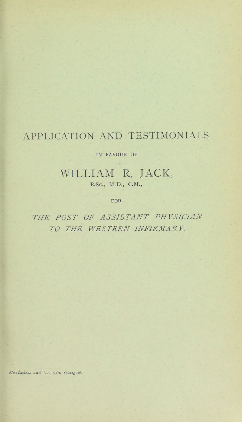 APPLICATION AND TESTIMONIALS IN FAVOUR OF WILLIAM R. JACK, B.Sc., M.D., C.M., FOR THE POST OF ASSISTANT PHYSICIAN TO THE WESTERN INFIRMARY. M<(kcLe/u>sc and Co. Ltd. Gtas^ou*.