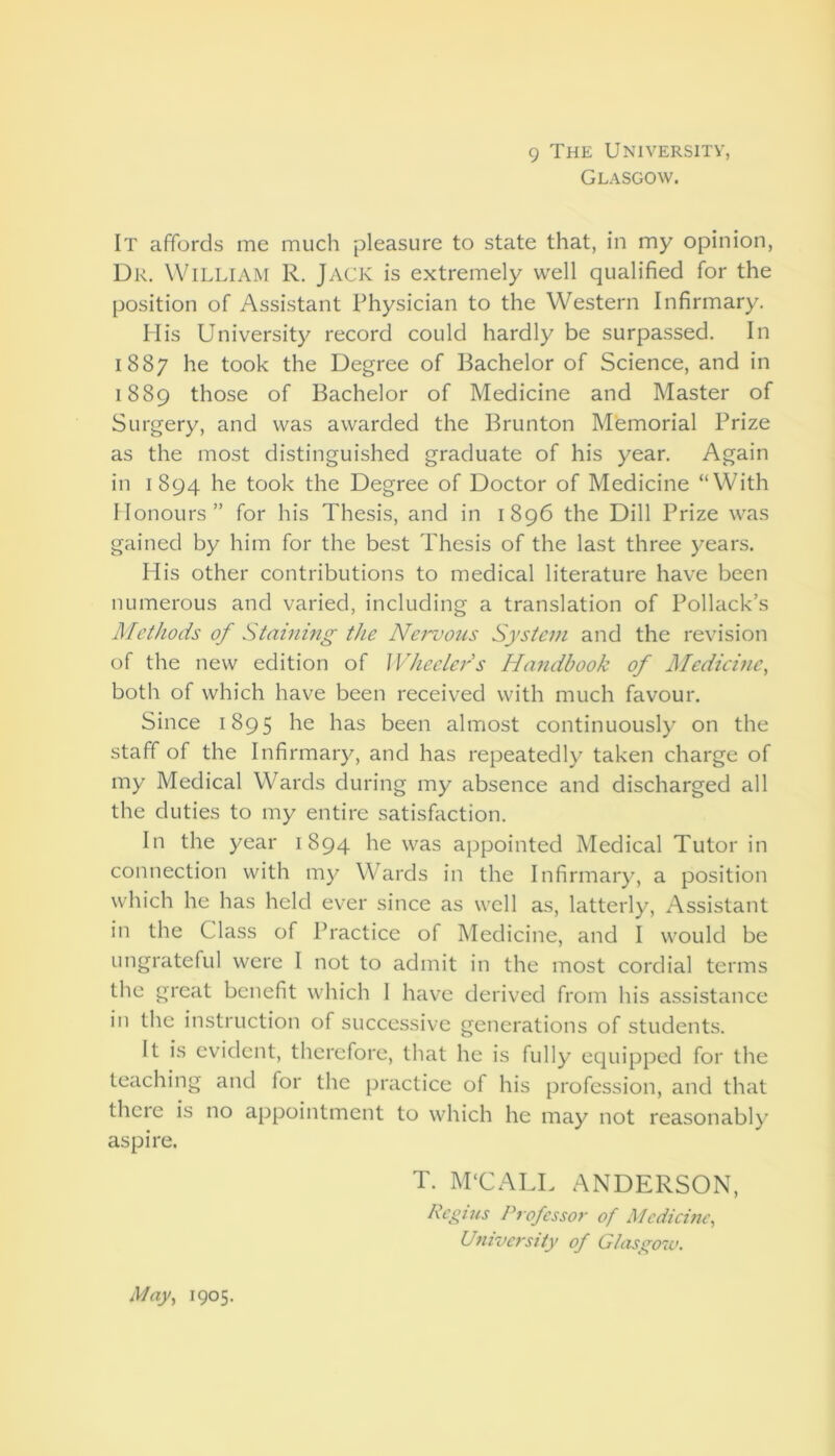 9 The University, Glasgow. It affords me much pleasure to state that, in my opinion. Dr. William R. Jack is extremely well qualified for the position of Assistant Physician to the Western Infirmary. His University record could hardly be surpassed. In 1887 he took the Degree of Bachelor of Science, and in 1889 those of Bachelor of Medicine and Master of Surgery, and was awarded the Brunton Memorial Prize as the most distinguished graduate of his year. Again in 1894 he took the Degree of Doctor of Medicine “With Honours” for his Thesis, and in 1896 the Dill Prize was gained by him for the best Thesis of the last three years. His other contributions to medical literature have been numerous and varied, including a translation of Pollack’s Methods of Staining the Ne?'vous System and the revision of the new edition of Wheelers Handbook of Medicine, both of which have been received with much favour. Since 1895 he has been almost continuously on the staff of the Infirmary, and has repeatedly taken charge of my Medical Wards during my absence and discharged all the duties to my entire satisfaction. In the year 1894 he was appointed Medical Tutor in connection with my Wards in the Infirmary, a position which he has held ever since as well as, latterly. Assistant in the Class of Practice of Medicine, and I would be ungrateful were I not to admit in the most cordial terms the great benefit which 1 have derived from his assistance ill the instruction of successive generations of students. It is evident, therefore, that he is fully equipped for the teaching and for the practice of his profession, and that there is no appointment to which he may not reasonably aspire. T. M'CALL ANDERSON, Regius Professor of Medicine, University of Glasgow. May, 1905.