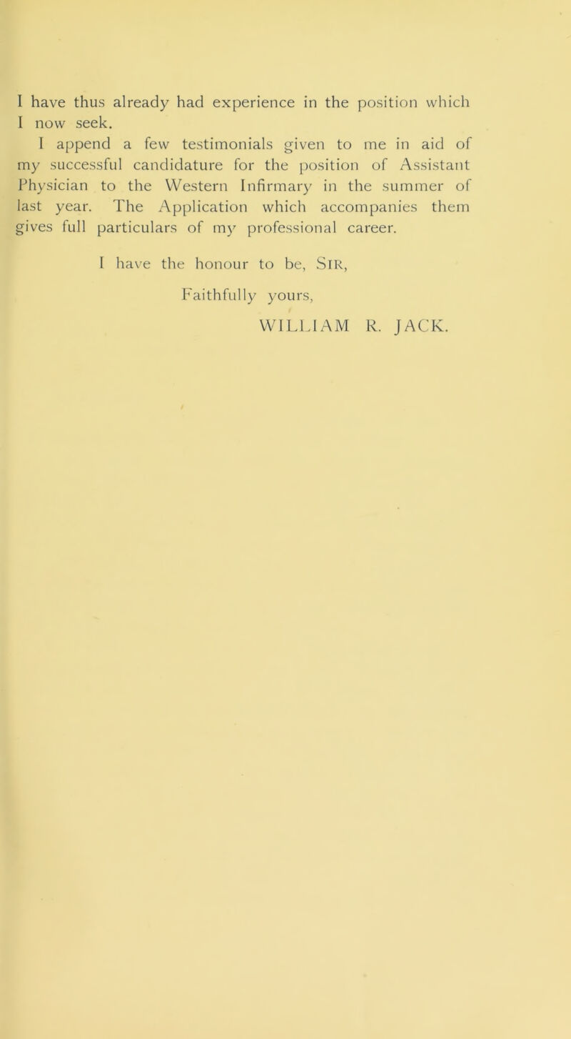 I have thus already had experience in the position which I now seek. 1 append a few testimonials given to me in aid of my successful candidature for the position of Assistant Physician to the Western Infirmary in the summer of last year. The x^pplication which accompanies them gives full particulars of m}^ professional career. I ha\’e the honour to be, SiR, Faithfully yours,