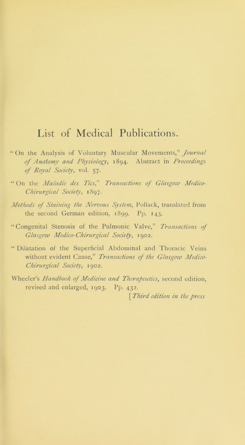 List of Medical Publications. “ On the Analysis of Voluntary Muscular Movements,” Journal of Anatomy and Physiology, 1894. Abstract in Proceedings of Royal Society, vol. 57. “ On the Maladie des Tics^^ Transactions of Glasgow Medico- Chirurgical Society, 1897. Methods of Staining the Nervous System, Pollack, translated from the second German edition, 1899. Pp- *48- “ Congenital Stenosis of the Pulmonic Valve,” Transactions of Glasgow Medico-Chirurgical Society, 1902. “ Dilatation of the Superficial Abdominal and Thoracic Veins without evident Cause,” Transactiotis of the Glasgow Medico- Chirurgical Society, 1902. Wheeler’s Handbook of Medicine and Therapeutics, second edition, revised and enlarged, 1903. Pj). 432. [ Third edition in the press