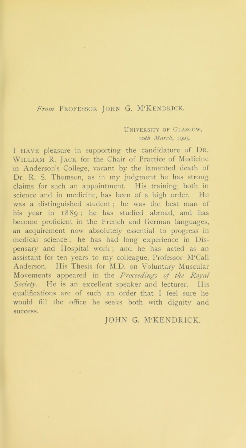 From Professor John G. M‘Kendrick. University of Glasgow, \oth March, 1905. I HAVE pleasure in supporting the candidature of Dr. William R. Jack for the Chair of Practice of Medicine in Anderson’s College, vacant by the lamented death of Dr. R. S. Thomson, as in my judgment he has strong claims for such an appointment. His training, both in science and in medicine, has been of a high order. He was a distinguished student ; he was the best man of his year in 1889 ; he has studied abroad, and has become proficient in the French and German languages, an acquirement now absolutely essential to progress in medical science ; he has had long experience in Dis- pensary and Hospital work ; and he has acted as an assistant for ten years to my colleague. Professor M‘Call Anderson. His Thesis for M.D. on Voluntary Muscular Movements appeared in the Proceedings of the Royal Society. He is an excellent speaker and lecturer. His qualifications are of such an order that I feel sure he would fill the office he seeks both with dignity and success. JOHN G. M‘KENDRICK.