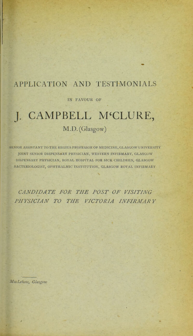 IN FAVOUR OF J. CAMPBELL M‘CLURE, M.D. (Glasgow) SENIOR ASSISTANT TO THE REGIUS PROFESSOR OF MEDICINE, GLASGOW UNIVERSITY JOINT SENIOR DISPENSARY PHYSICIAN, WESTERN INFIRMARY, GLASGOW DISPENSARY PHYSICIAN, ROYAL HOSPITAL FOR SICK CHILDREN, GLASGOW BACTERIOLOGIST, OPHTHALMIC INSTITUTION, GLASGOW ROYAL INFIRMARY CANDIDATE FOR THE POST OF VISITING PHYSICIAN TO THE VICTORIA INFIRMARY MacLefwse, Glasgow