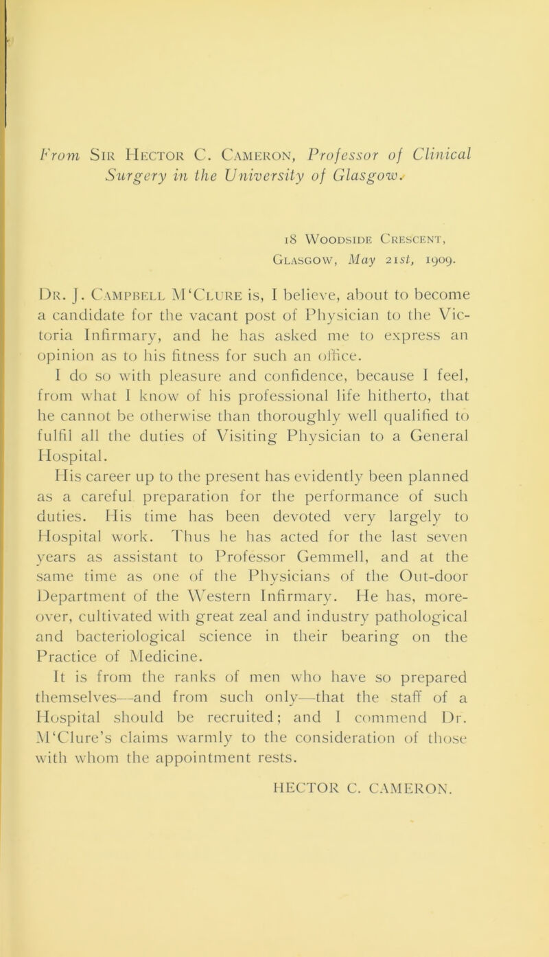 From Sir Hector C. Cameron, Professor of Clinical Surgery in the University of Glasgow.> 18 Woodside Crescent, Glasgow, May 21st, 1909. Dr. J. Campbell jVTClure is, I believe, about to become a candidate for the vacant post of Physician to the Vic- toria Infirmary, and he has asked me to express an opinion as to his fitness for such an office. I do so with pleasure and confidence, because 1 feel, from what I know of his professional life hitherto, that he cannot be otherwise than thoroughly well qualified to fulfil all the duties of Visiting Physician to a General Hospital. His career up to the present has evidently been planned as a careful preparation for the performance of such duties. His time has been devoted very largely to Hospital work. Thus he has acted for the last seven years as assistant to Professor Gemmell, and at the same time as one of the Physicians of the Out-door Department of the Western Infirmary. He has, more- over, cultivated with great zeal and industry pathological and bacteriological science in their bearing on the Practice of Medicine. It is from the ranks of men who have so prepared themselves—and from such only—that the staff of a Hospital should be recruited; and I commend Dr. APClure’s claims warmly to the consideration of those with whom the appointment rests. HECTOR C. CAMERON.