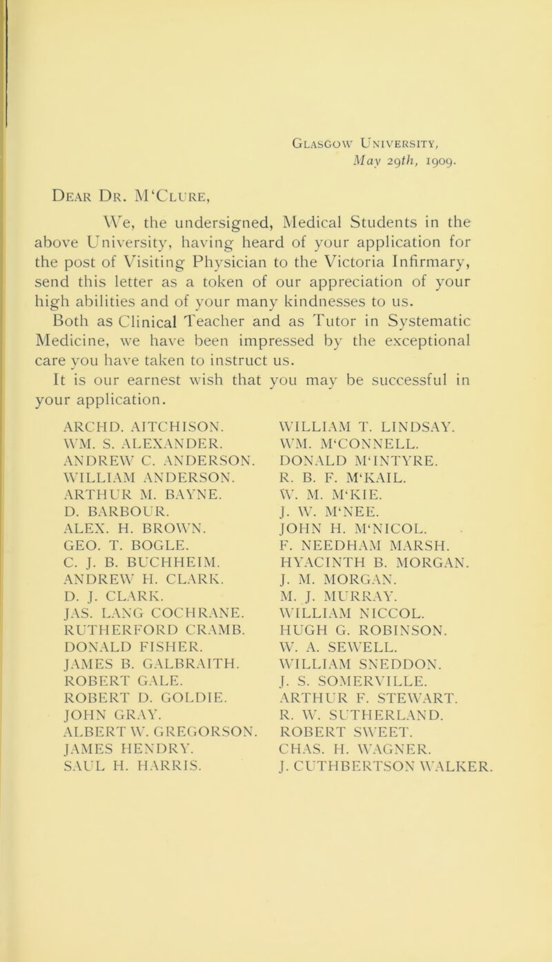 Glasgow University, May 29th, 1909. Dear Dr. M‘Clure, We, the undersigned, Medical Students in the above University, having heard of your application for the post of Visiting Physician to the Victoria Infirmary, send this letter as a token of our appreciation of your high abilities and of your many kindnesses to us. Both as Clinical Teacher and as Tutor in Systematic Medicine, we have been impressed by the exceptional care you have taken to instruct us. It is our earnest wish that your application. ARCHD. AITCHISON. WM. S. ALEXANDER. ANDREW C. ANDERSON. WILLIAM ANDERSON. ARTHUR M. BAYNE. D. BARBOUR. ALEX. H. BROWN. GEO. T. BOGLE. C. J. B. BUCHHEIM. ANDREW H. CLARK. D. J. CLARK. JAS. LANG COCHRANE. RUTHERFORD CRAMB. DONALD FISHER. JAMES B. GALBRAITH. ROBERT GALE. ROBERT D. GOLDIE. JOHN GRAY. ALBERT W. GREGORSON. JAMES HENDRY. SAUL H. HARRIS. you may be successful in WILLIAM T. LINDSAY. WM. M'CONNELL. DONALD M‘INTYRE. R. B. F. M‘KAIL. W. M. M‘KIE. J. W. M‘NEE. JOHN H. M'NICOL. F. NEEDHAM MARSH. HYACINTH B. MORGAN. J. M. MORGAN. M. J. MURRAY. WILLIAM NICCOL. HUGH G. ROBINSON. W. A. SEWELL. WILLIAM SNEDDON. J. S. SOMERVILLE. ARTHUR F. STEWART. R. W. SUTHERLAND. ROBERT SWEET. CHAS. H. WAGNER. J. CUTHBERTSON WALKER.
