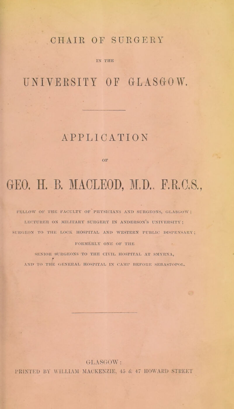 IN THE UNIVERSITY OF GLASGOW APPLICATION OF rEU.O\V OF THE FACUETV OF I'HYSICIAN'S AND SURGEONS, GLASGOW; r.ECTUItEU ON .HIUTAKY SURGERY IN ANDERSON’S UNIVERSITY ; SURGEON TO T'HE LOCK HOSPITAL AND WESTERN PUBLIC DISPENSARY; FORMERLY ONE OF THE SENIOR SURGEONS TO THE CIVIL HOSPITAL AT SMYItNA, ANIr TO THE GENERAL HOSPITAL IN CAMP BEFORE SEBASTOPOI,. ( ILASdOW; IMIIKTKl) P.V WILLIAM MACKENZIE, Ij & 47 HOWARD STREET