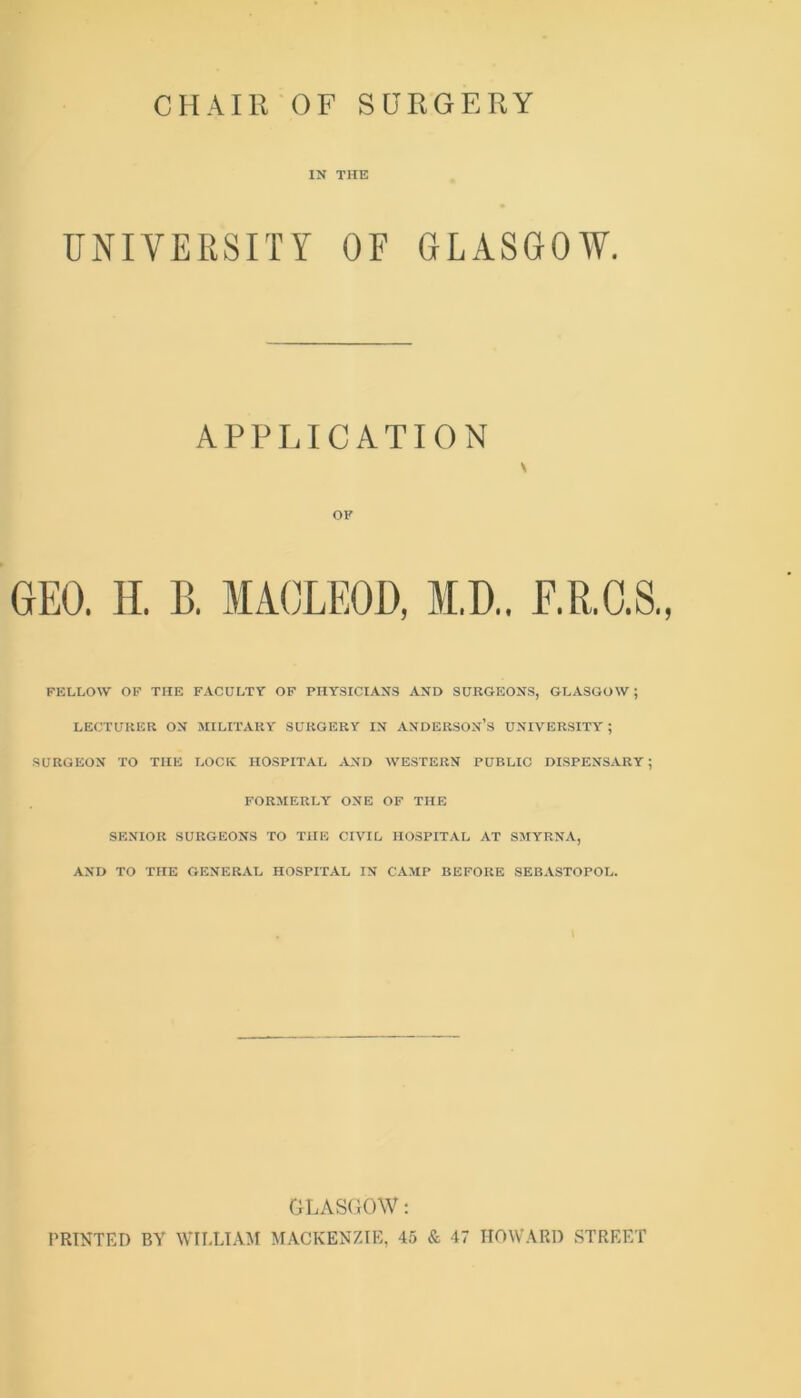 IK THE UNIVERSITY OF GLASGOW. APPLICATION GEO. II. B. MACLEOD, M.D.. E.R.O.S., FELLOW OF THE FACULTY OF PHY.SICIAKS AKD SUKGEOKS, GLASGOW; LECTUKER OK MILITARY SURGERY IK AKDERSOK’s UKIV'ERSITY' ; •SURGEOK TO THE LOCK HOSPITAL AKD WESTERK PUBLIC DISPEKSARY ; FORMERLY OKE OF THE SEKIOR SURGEOKS TO THE CIVIL HOSPITAL AT SMYRKA, AKD TO THE GEKERAL HOSPITAL IK CA.MP BEFORE SEBASTOPOL. GLASGOW; PRINTED BY WILLIAM MACKENZIE, 45 & 47 HOWARD STREET