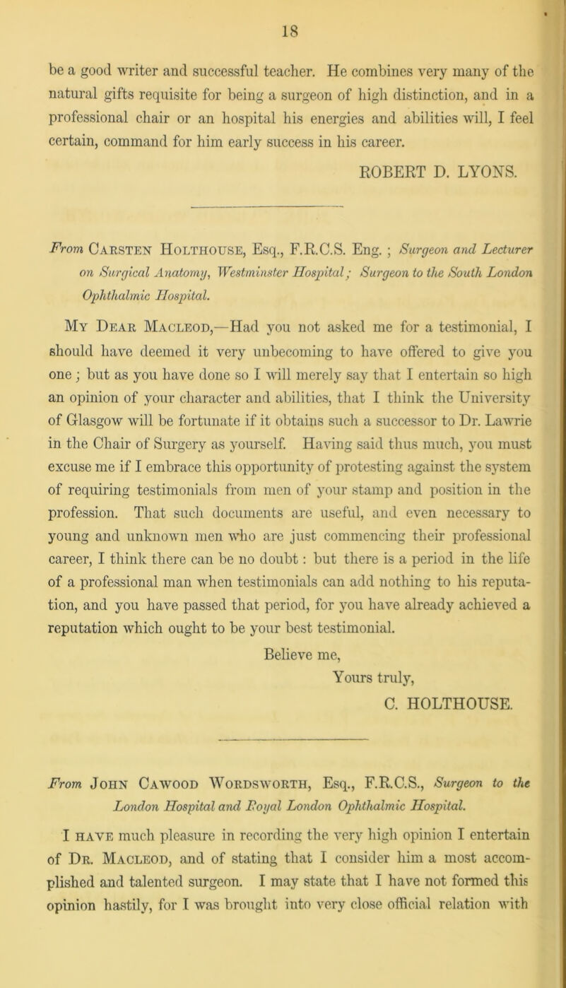 be a good writer and successful teacher. He combines very many of the natural gifts requisite for being a surgeon of high distinction, and in a professional chair or an hospital his energies and abilities will, I feel certain, command for him early success in his career. ROBERT D. LYONS. From Carsten Holthouse, Esq., F.R.C.S. Eng. ; Surgeon and Lecturer on Surgical Anatomy, Westminster Hospital; Surgeon to the South London Ophthalmic Hospital. My Dear Macleod,—Had you not asked me for a testimonial, I should have deemed it very unbecoming to have offered to give you one; but as you have done so I will merely say that I entertain so high an opinion of your character and abilities, that I think the University of Glasgow will be fortunate if it obtains such a successor to Dr. Lawrie in the Chair of Surgery as yourself Having said thus much, you must excuse me if I embrace this opportunity of jjrotesting against the system of requiring testimonials from men of your stamp and position in the profession. That such documents are useful, and even necessary to young and unknown men wlio are just commencing their professional career, I think there can be no doubt: but there is a period in the life of a professional man when testimonials can add nothing to his reputa- tion, and you have passed that period, for you have already achieved a reputation which ought to be your best testimonial. Believe me. Yours truly, C. HOLTHOUSE. From John Cawood Wordsworth, Esq., F.R.C.S., Surgeon to the London Hospital and Foyal London Ophthalmic Hospital. I HAVE much pleasure in recording the very high opinion I entertain of Dr. Macleod, and of stating that I consider him a most accom- plished and talented surgeon. I may state that I have not formed this opinion hastily, for I was brought into very close official relation with