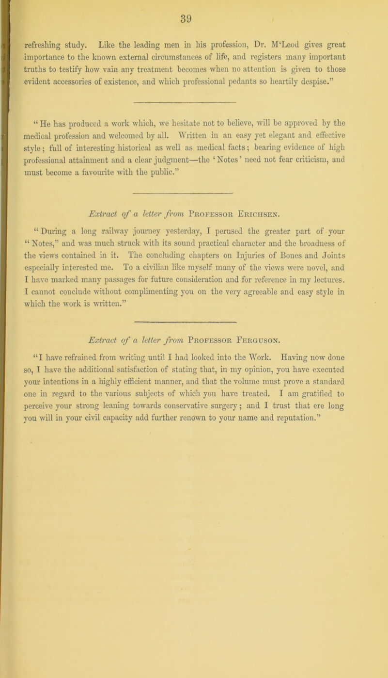 refreshing study. Like the leading men in his profession, Dr. M‘Leod gives great importance to the known extemiil circumstances of life, and registers many important truths to testify how vain any treatment becomes when no attention is given to those evident accessories of existence, and which professional pedants so heartily despise.” “ He has produced a work which, we hesitate not to believe, will be approved by the medical profession and welcomed by all. Written in an easy yet elegant and effective style; full of interesting historical as well as medical tacts; bearing evidence of high professional attainment and a clear judgment—the ‘ Notes ’ need not fear criticism, and must become a favourite with the public.” Extract of a letter frovi Professor Ericiisex. “ During a long railw.ay journey yesterday, I perused the greater part of your “ Notes,” and was much struck with its sound practical character and the broadness of the views contained in it. The concluding chapters on Injuries of Bones and Joints especially interested me. To a cmlian like myself many of the views were novel, and I have marked many passages for future consideration and for reference in my lectures. I cannot conclude without complimenting you on the very agreeable and easy style in which the work is written.” Extract of a letter from Professor Ferguson. “I have refrained from writing until I had looked into the Work. Having now done so, I have the additional satisfaction of stating that, in my opinion, you have executed your intentions in a highly efficient manner, and that the volume must prove a standard one in regard to the various subjects of which you have treated. I am gratified to perceive your strong leaning towards conservative surgery; and I trust that ere long you will in your civil capacity add fm-ther renown to your name and reputation.”