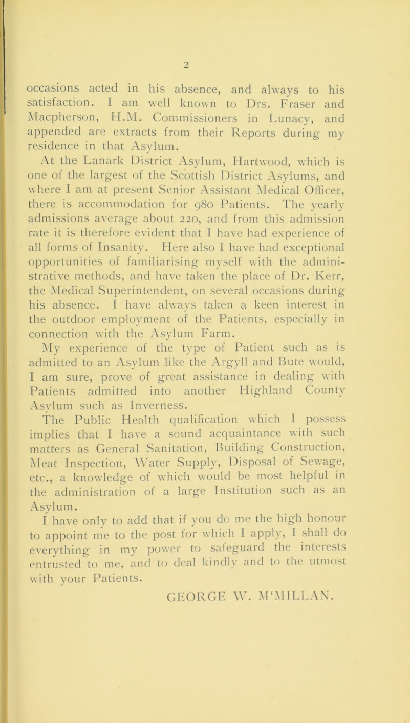 satisfaction. 1 am well known to Drs. Fraser and Macpherson, H.M. Commissioners in Lunacy, and appended are extracts from their Reports during my residence in that Asylum. At the Lanark District Asylum, Ilartwood, which is one of the largest of the Scottish District Asylums, and where I am at present Senior Assistant Medical Officer, there is accommodation for 980 Patients. The yearly admissions average about 220, and from this admission rate it is therefore evident that 1 have had experience of all forms of Insanity. Here also 1 have had exceptional opportunities of familiarising myself with the admini- strative methods, and have taken the place of Dr. Kerr, the Medical Superintendent, on several occasions during his absence. I have always taken a keen interest in the outdoor employment of the Patients, especially in connection with the Asylum Farm. My experience of the type of Patient such as is admitted to an Asylum like the Argyll and Bute would, I am sure, prove of great assistance in dealing with Patients admitted into another Highland County Asylum such as Inverness. The Public Health qualification which I possess implies that I have a sound acquaintance with such matters as General Sanitation, Building Construction, Meat Inspection, Water Supply, Disposal of Sewage, etc., a knowledge of which would be most helpful in the administration of a large Institution such as an Asylum. I have only to add that if you do me the high honour to appoint me to the post for which 1 apply, I shall do everything in my power to safeguard the interests entrusted to me, and to deal kindly and to the utmost with your Patients. GEORGE W. M‘MILLAN.