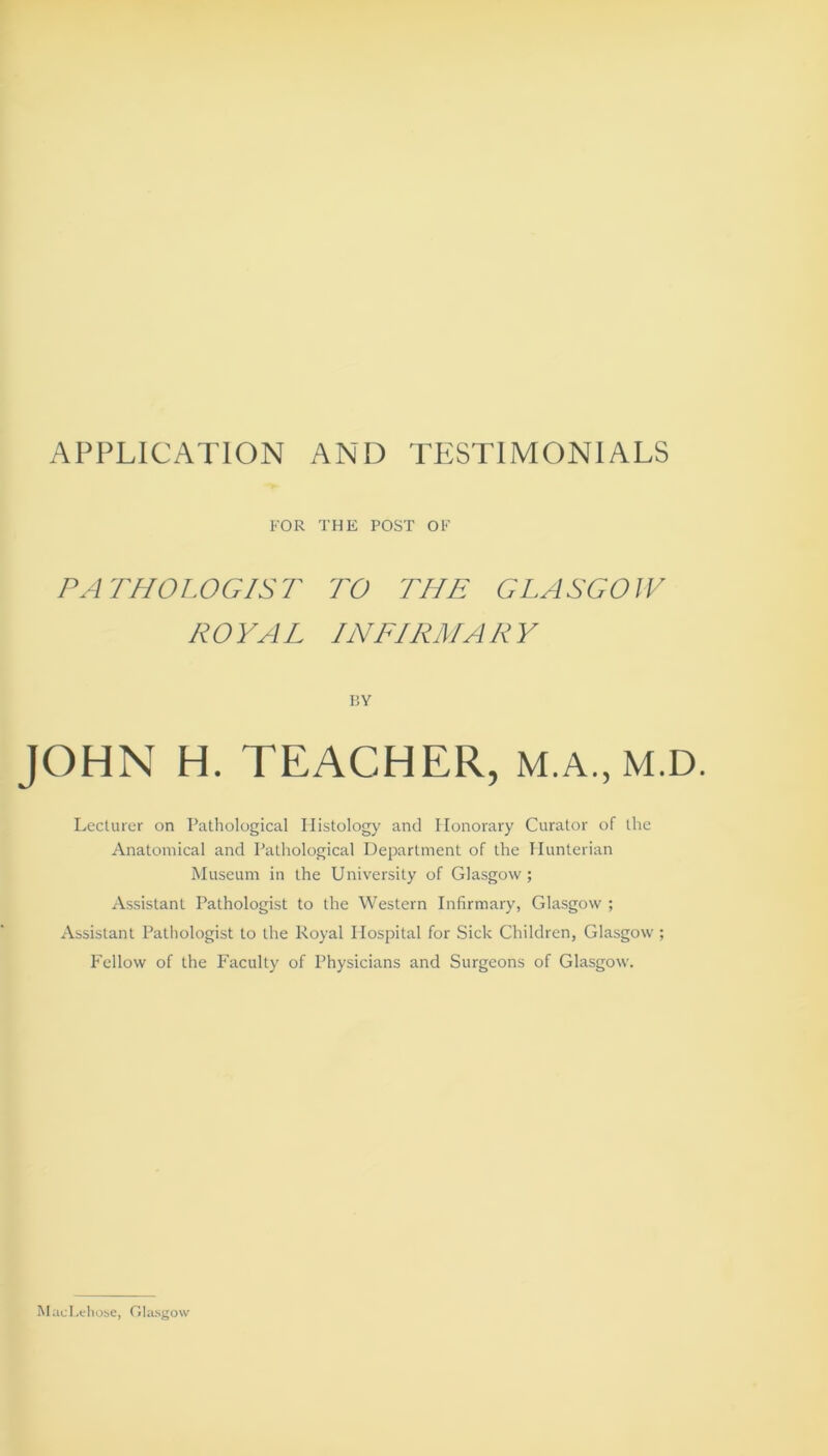 APPLICATION AND TESTIMONIALS FOR THE POST OF PATHOLOGIST TO THE GLASGOW ROYAL INFIRMARY PjY JOHN H. TEACHER, M.A., M.D. Lecturer on Pathological Histology and Honorary Curator of the Anatomical and Pathological Department of the Hunterian Museum in the University of Glasgow; Assistant Pathologist to the Western Infirmary, Glasgow ; Assistant Pathologist to the Royal Hospital for Sick Children, Glasgow ; Fellow of the Faculty of Physicians and Surgeons of Glasgow. MaeLehose, Glasgow