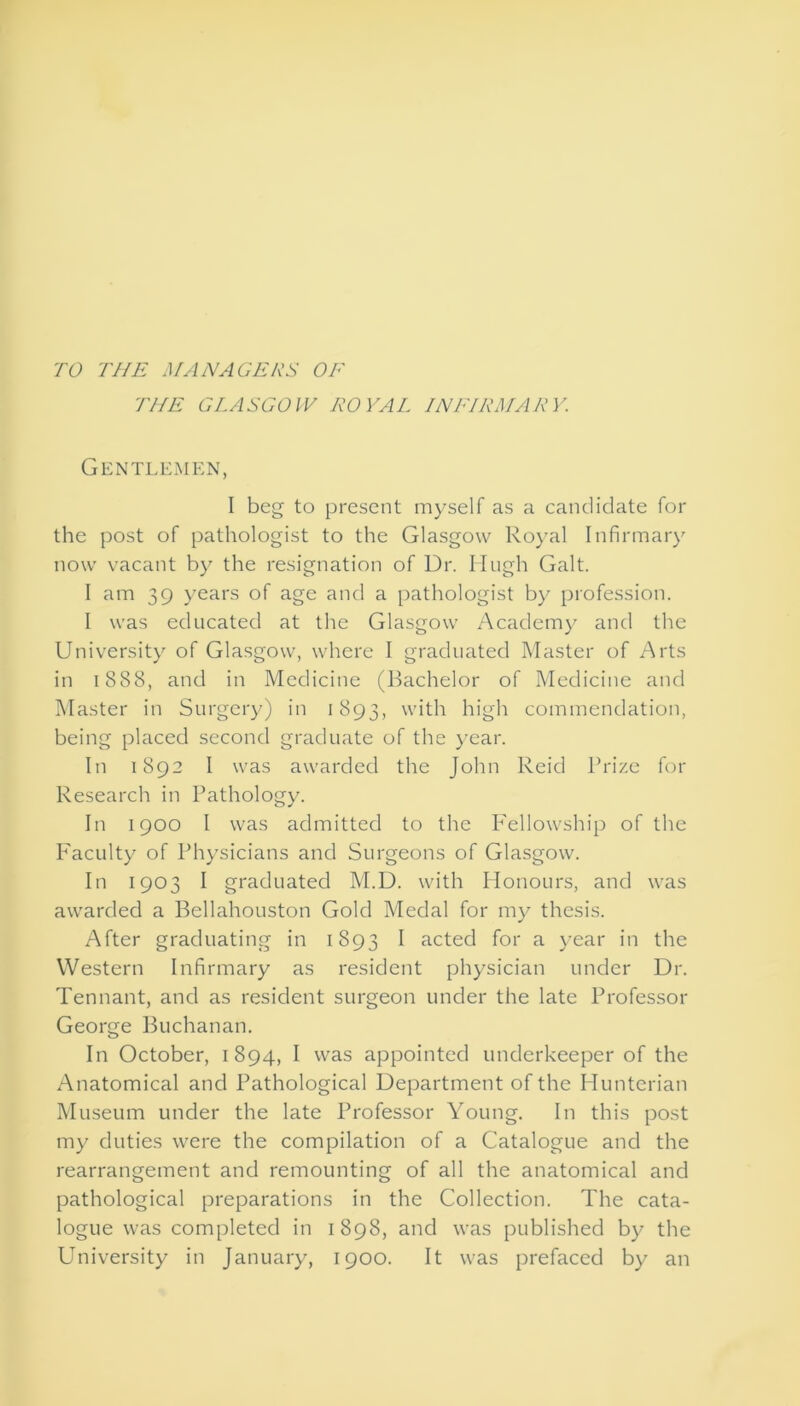 TO THE MANAGERS OF THE GLASGOW ROYAL INFIRMARY. Gentlemen, I beg to present myself as a candidate for the post of pathologist to the Glasgow Royal Infirmary now vacant by the resignation of Dr. Hugh Galt. I am 39 years of age and a pathologist by profession. 1 was educated at the Glasgow Academy and the University of Glasgow, where I graduated Master of Arts in 1888, and in Medicine (Bachelor of Medicine and Master in Surgery) in 1893, with high commendation, being placed second graduate of the year. In 1892 I was awarded the John Reid Brize for Research in Pathology. In 1900 I was admitted to the Fellowship of the Faculty of Physicians and Surgeons of Glasgow. In 1903 I graduated M.D. with Honours, and was awarded a Bellahouston Gold Medal for my thesis. After graduating in 1893 i acted for a year in the Western Infirmary as resident physician under Dr. Tennant, and as resident surgeon under the late Professor George Buchanan. In October, 1894, I was appointed underkeeper of the Anatomical and Pathological Department of the Hunterian Museum under the late Professor Young. In this post my duties were the compilation of a Catalogue and the rearrangement and remounting of all the anatomical and pathological preparations in the Collection. The cata- logue was completed in 1898, and was published by the University in January, 1900. It was prefaced by an