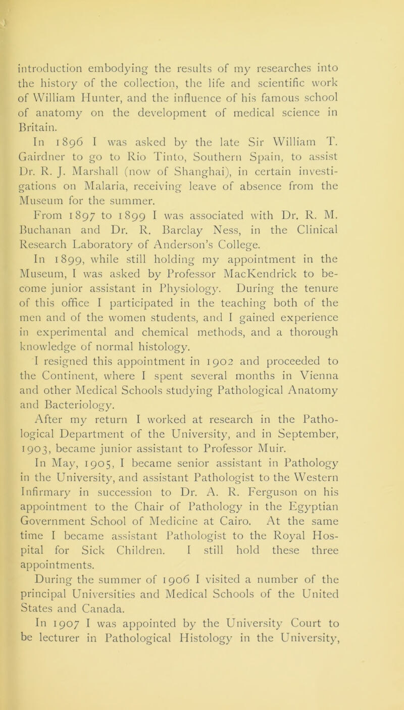 introduction embodying the results of my researches into the history of the collection, the life and scientific work of William Hunter, and the influence of his famous school of anatomy on the development of medical science in Britain. In 1896 I was asked by the late Sir William T. Gairdner to go to Rio Tinto, Southern Spain, to assist Dr. R. J. Marshall (now of Shanghai), in certain investi- gations on Malaria, receiving leave of absence from the Museum for the summer. From 1897 to 1899 I was associated with Dr. R. M. Buchanan and Dr. R. Barclay Ness, in the Clinical Research Laboratory of Anderson’s College. In 1899, while still holding my appointment in the Museum, I was asked by Professor MacKendrick to be- come junior assistant in Physiology. During the tenure of this office I participated in the teaching both of the men and of the women students, and I gained experience in experimental and chemical methods, and a thorough knowledge of normal histology. I resigned this appointment in 1902 and proceeded to the Continent, where I spent several months in Vienna and other Medical Schools studying Pathological Anatomy and Bacteriology. After my return I worked at research in the Patho- logical Department of the University, and in September, 1903, became junior assistant to Professor Muir. In May, 1905, I became senior assistant in Pathology in the University, and assistant Pathologist to the Western Infirmary in succession to Dr. A. R. Ferguson on his appointment to the Chair of Pathology in the Egyptian Government School of Medicine at Cairo. At the same time I became assistant Pathologist to the Royal Hos- pital for Sick Children. I still hold these three appointments. During the summer of 1906 I visited a number of the principal Universities and Medical Schools of the United States and Canada. In 1907 I was appointed by the University Court to be lecturer in Pathological Histology in the University,