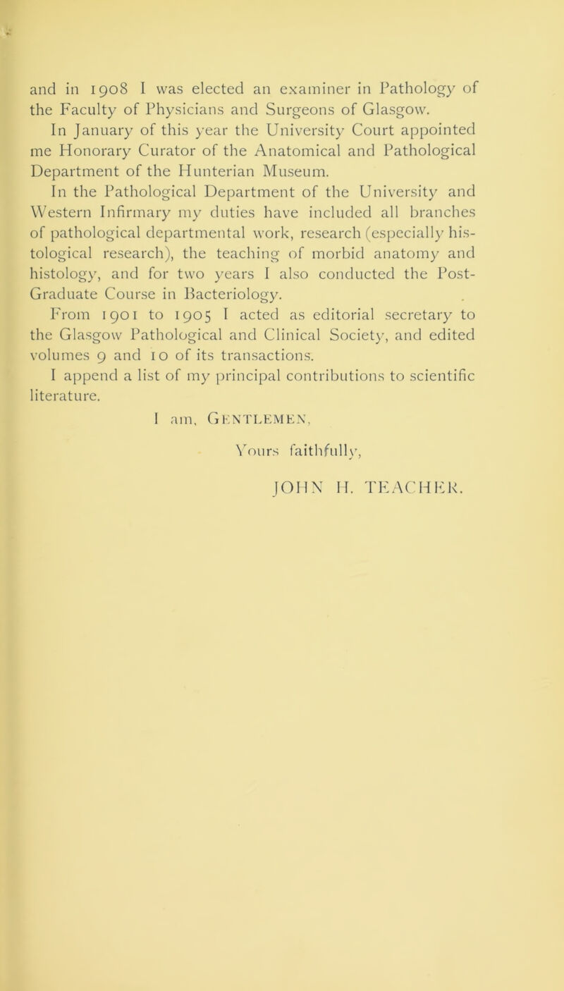 and in 1908 I was elected an examiner in Pathology of the Faculty of Physicians and Surgeons of Glasgow. In January of this year the University Court appointed me Honorary Curator of the Anatomical and Pathological Department of the Hunterian Museum. In the Pathological Department of the University and Western Infirmary my duties have included all branches of pathological departmental work, research (especially his- tological research), the teaching of morbid anatomy and histology, and for two years I also conducted the Post- Graduate Course in Bacteriology. From 1901 to 1905 I acted as editorial secretary to the Glasgow Pathological and Clinical Society, and edited volumes 9 and 10 of its transactions. I append a list of my principal contributions to scientific literature. I am, GKNTLEMEN, Yours faithfully,