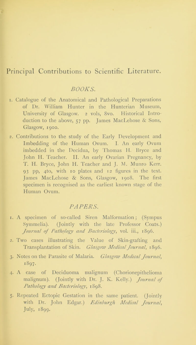 Principal Contributions to Scientific Literature. BOOKS. 1. Catalogue of the Anatomical and Pathological Preparations of Dr. William Hunter in the Hunterian Museum, University of Glasgow. 2 vols, 8vo. Historical Intro- duction to the above, 57 pp. James MacLehose & Sons, Glasgow, 1900. 2. Contributions to the study of the Early Development and Imbedding of the Human Ovum. I. An early Ovum imbedded in the Decidua, by Thomas II. Bryce and John H. Teacher. II. An early Ovarian Pregnancy, by T. Id. Bryce, John H. Teacher and J. M. Munro Kerr. 93 pp, 4to, with 10 plates and 12 figures in the text. James MacLehose & Sons, Glasgow, 1908. The first specimen is recognised as the earliest known stage of the Human Ovum. PAPERS. 1. A specimen of so-called Siren Malformation; (Sympus Symmelia). (Jointly with the late Professor Coats.) Journal of Pathology and Bacteriology>, vol. iii., 1896. 2. Two cases illustrating the Value of Skin-grafting and Transplantation of Skin. Glasgow Medical Journal, 1896. 3. Notes on the Parasite of Malaria. Glasgow Medical Journal, 1897- 4. A case of Deciduoma malignum (Chorionepithelioma malignum). (Jointly with Dr. J. K. Kelly.) Journal of Pathology and Bacteriology, 1S98. 5. Repeated Ectopic Gestation in the same patient. (Jointly with Dr. John Edgar.) Edinburgh Medical Journal, July, 1899.