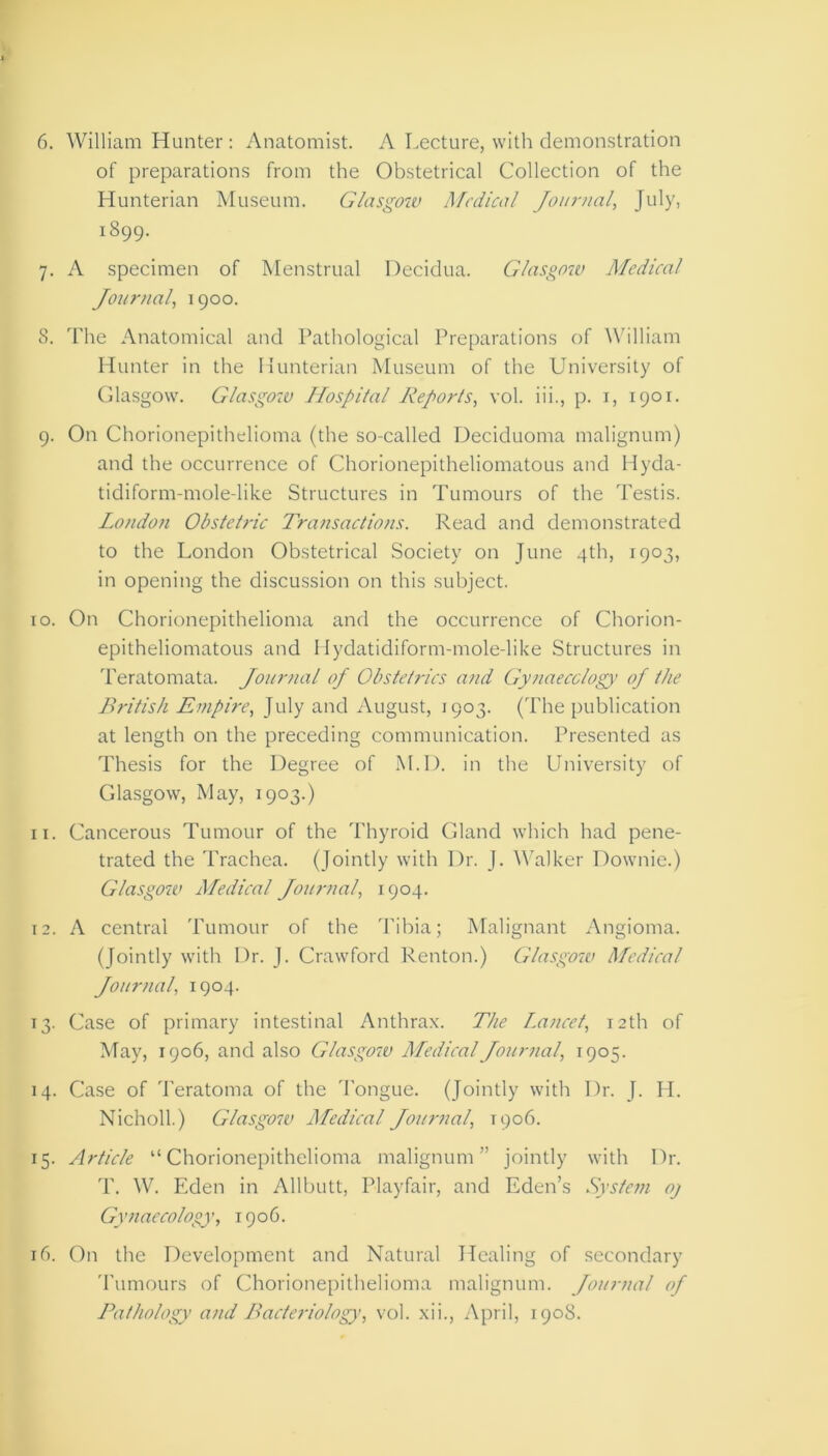 of preparations from the Obstetrical Collection of the Hunterian Museum. Glasgow Medical Journal, July, 1899. 7. A specimen of Menstrual Decidua. Glasgow Medical Journal, 1900. S. The Anatomical and Pathological Preparations of William Hunter in the Hunterian Museum of the University of Glasgow. Glasgow Hospital Reports, vol. iii., p. 1, 1901. 9. On Chorionepithelioma (the so-called Deciduoma malignum) and the occurrence of Chorionepithelionuitous and Hyda- tidiform-mole-like Structures in Tumours of the Testis. London Obstetric Transactions. Read and demonstrated to the London Obstetrical Society on June 4th, 1903, in opening the discussion on this subject. 10. On Chorionepithelioma and the occurrence of Chorion- epitheliomatous and Hydatidiform-mole-like Structures in Teratomata. Journal oj Obstetrics and Gynaecology’ oj the British Empire, July and August, 1903. (The publication at length on the preceding communication. Presented as Thesis for the Degree of M.D. in the University of Glasgow, May, 1903.) 11. Cancerous Tumour of the Thyroid Gland which had pene- trated the Trachea. (Jointly with Dr. J. Walker Downie.) Glasgow Medical Journal, 1904. 12. A central Tumour of the Tibia; Malignant Angioma. (Jointly with Dr. J. Crawford Renton.) Glasgow Medical Journal, 1904. 13. Case of primary intestinal Anthrax. The Lancet, 12th of May, 1906, and also Glasgow Medical Journal, 1905. 14. Case of Teratoma of the Tongue. (Jointly with Dr. J. H. Nicholl.) Glasgow Medical Journal, 1906. 15. Article “Chorionepithelioma malignum” jointly with Dr. T. W. Eden in Allbutt, Playfair, and Eden’s System oj Gynaecology, 1906. 16. On the Development and Natural Healing of secondary Tumours of Chorionepithelioma malignum. Journal oj Pathology and Bacteriology, vol. xii., April, 190S.