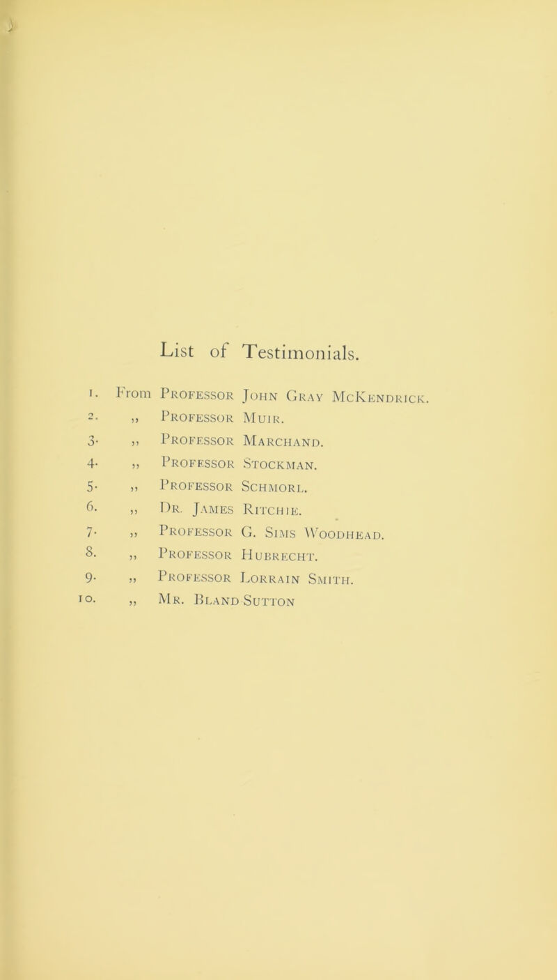 List of Testimonials. From Professor John Gray McKendrick. „ Professor Muir. ,, Professor Marchand. ,, Professor Stockman. ,, Professor Schmorl. ,, Dr. James Ritchie. ,, Professor G. Sims Woodhead. ,, Professor Hubrecht. ,, Professor Lorrain Smith. Mr. Bland Sutton 5?