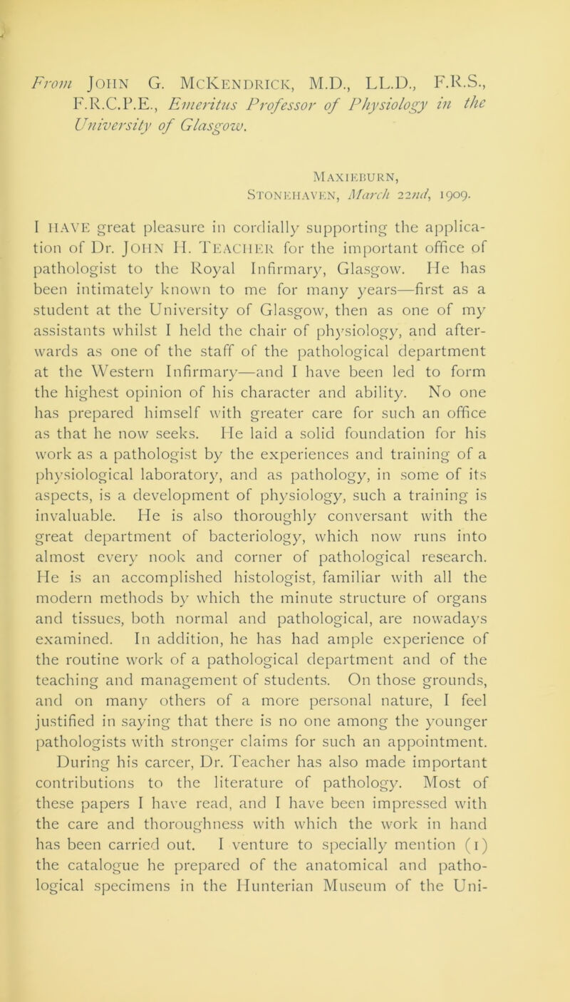 From John G. McKendricic, M.D., LL.D., F.R.S., F.R.C.P.E., Emeritus Professor of Physiology in the University of Glasgozv. Maxieburn, Stonehaven, March 22tut, 1909. I HAVE great pleasure in cordially supporting the applica- tion of Dr. John H. TEACHER for the important office of pathologist to the Royal Infirmary, Glasgow. He has been intimately known to me for many years—first as a student at the University of Glasgow, then as one of my assistants whilst I held the chair of physiology, and after- wards as one of the staff of the pathological department at the Western Infirmary—and I have been led to form the highest opinion of his character and ability. No one has prepared himself with greater care for such an office as that he now seeks. He laid a solid foundation for his work as a pathologist by the experiences and training of a physiological laboratory, and as pathology, in some of its aspects, is a development of physiology, such a training is invaluable. He is also thoroughly conversant with the great department of bacteriology, which now runs into almost every nook and corner of pathological research. He is an accomplished histologist, familiar with all the modern methods by which the minute structure of organs and tissues, both normal and pathological, are nowadays examined. In addition, he has had ample experience of the routine work of a pathological department and of the teaching and management of students. On those grounds, and on many others of a more personal nature, I feel justified in saying that there is no one among the younger pathologists with stronger claims for such an appointment. During his career, Dr. Teacher has also made important contributions to the literature of pathology. Most of these papers I have read, and I have been impressed with the care and thoroughness with which the work in hand has been carried out. I venture to specially mention (1) the catalogue he prepared of the anatomical and patho- logical specimens in the Hunterian Museum of the Uni-