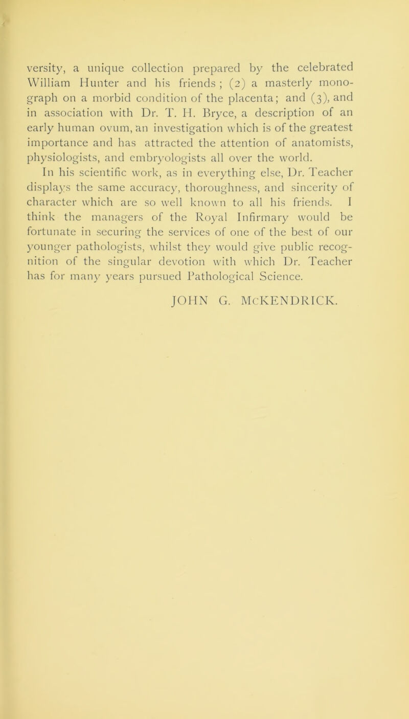versity, a unique collection prepared by the celebrated William Hunter and his friends ; (2) a masterly mono- graph on a morbid condition of the placenta; and (3), and in association with Dr. T. Id. Bryce, a description of an early human ovum, an investigation which is of the greatest importance and has attracted the attention of anatomists, physiologists, and embryologists all over the world. In his scientific work, as in everything else, Dr. Teacher displays the same accuracy, thoroughness, and sincerity of character which are so well known to all his friends. I think the managers of the Royal Infirmary would be fortunate in securing the services of one of the best of our younger pathologists, whilst they would give public recog- nition of the singular devotion with which Dr. Teacher has for many years pursued Pathological Science. JOHN G. McKENDRICK.