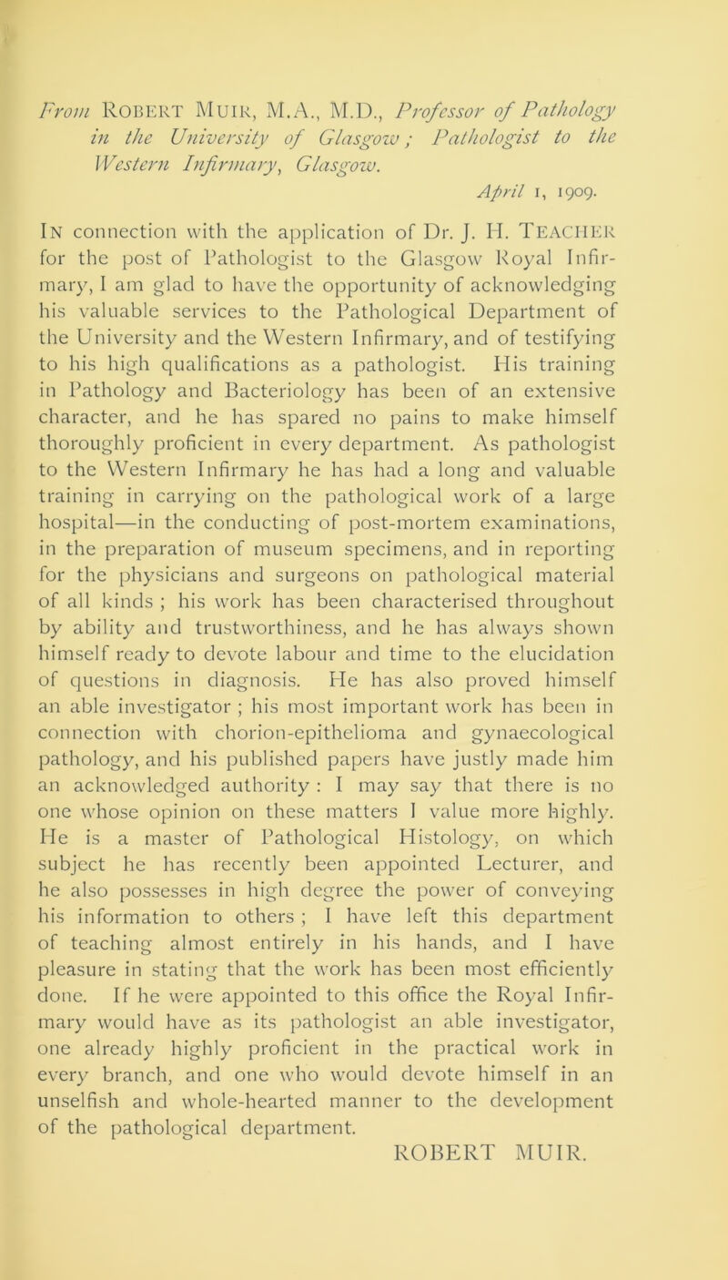 From Robert Muir, M.A., M.D., Professor of Pathology in the University of Glasgow; Pathologist to the Western Infirmary, Glasgow. April i, 1909. In connection with the application of Dr. J. H. TEACHER for the post of Pathologist to the Glasgow Royal Infir- mary, I am glad to have the opportunity of acknowledging his valuable services to the Pathological Department of the University and the Western Infirmary, and of testifying to his high qualifications as a pathologist. His training in Pathology and Bacteriology has been of an extensive character, and he has spared no pains to make himself thoroughly proficient in every department. As pathologist to the Western Infirmary he has had a long and valuable training in carrying on the pathological work of a large hospital—in the conducting of post-mortem examinations, in the preparation of museum specimens, and in reporting for the physicians and surgeons on pathological material of all kinds ; his work has been characterised throughout by ability and trustworthiness, and he has always shown himself ready to devote labour and time to the elucidation of questions in diagnosis. Pie has also proved himself an able investigator ; his most important work has been in connection with chorion-epithelioma and gynaecological pathology, and his published papers have justly made him an acknowledged authority : I may say that there is no one whose opinion on these matters 1 value more highly. He is a master of Pathological Histology, on which subject he has recently been appointed Lecturer, and he also possesses in high degree the power of conveying his information to others ; I have left this department of teaching almost entirely in his hands, and I have pleasure in stating that the work has been most efficiently done. If he were appointed to this office the Royal Infir- mary would have as its pathologist an able investigator, one already highly proficient in the practical work in every branch, and one who would devote himself in an unselfish and whole-hearted manner to the development of the pathological department. ROBERT MUIR