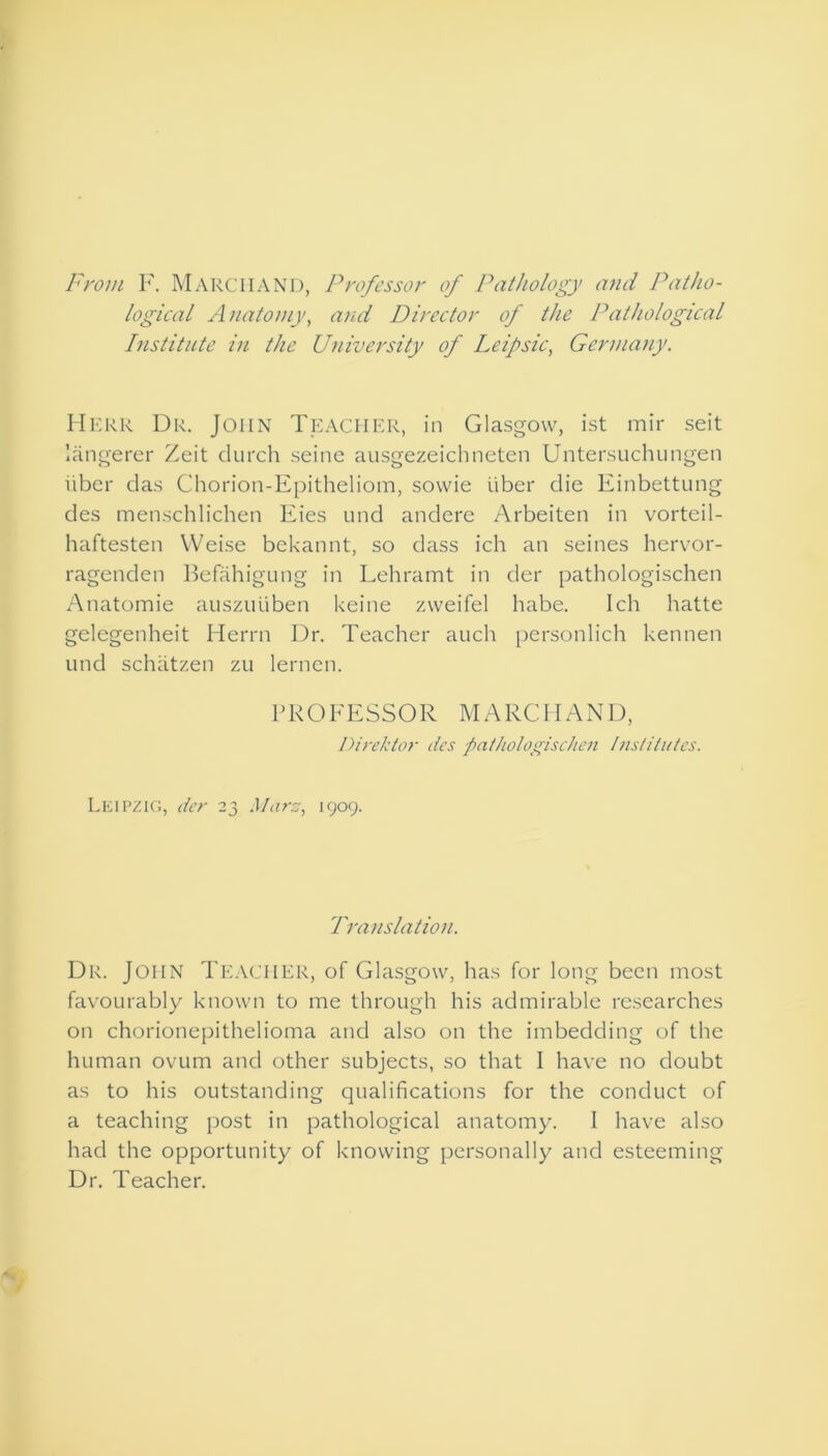 From F. MARCHAND, Professor of Pathology and Patho- logical Anatomy, and Director of the Pathological Institute in the University of Leipsic, Germany. Herr Dr. John Teacher, in Glasgow, ist mir seit langerer Zeit durch seine ausgezeichneten Untersuchungen liber das Chorion-Epitheliom, sowie iiber die Einbettung des menschlichen Eies und andere Arbeiten in vorteil- haftesten VVeise bekannt, so dass ich an seines hervor- ragenden Befahigung in Lehramt in der pathologischen Anatomie auszuiiben keine zvveifel habe. 1 cli hatte gelegenheit Herrn Dr. Teacher auch personlich kennen und schatzen zu lernen. PROFESSOR MARCHAND, Direktor des pathologischen Institutes. Leipzig, der 23 Mare, 1909. Translation. Dr. John Teacher, of Glasgow, has for long been most favourably known to me through his admirable researches on chorionepithelioma and also on the imbedding of the human ovum and other subjects, so that I have no doubt as to his outstanding qualifications for the conduct of a teaching post in pathological anatomy. I have also had the opportunity of knowing personally and esteeming Dr. Teacher.