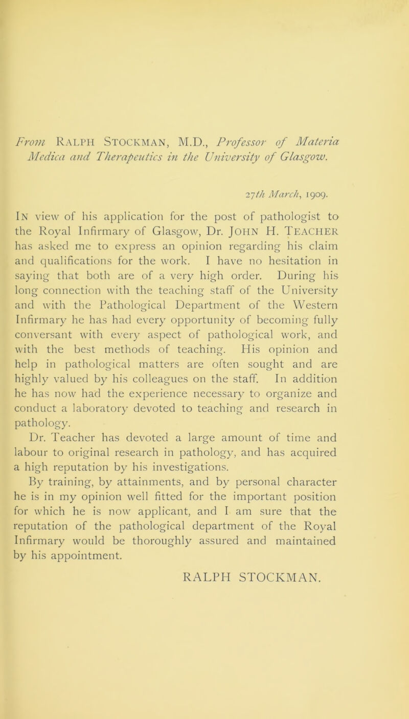 From Ralph Stockman, M.D., Professor of Materia Medica and Therapeutics in the University of Glasgow. 27th March, 1909. In view of his application for the post of pathologist to the Royal Infirmary of Glasgow, Dr. John H. TEACHER has asked me to express an opinion regarding his claim and qualifications for the work. I have no hesitation in saying that both are of a very high order. During his long connection with the teaching staff of the University and with the Pathological Department of the Western Infirmary he has had every opportunity of becoming fully conversant with every aspect of pathological work, and with the best methods of teaching. His opinion and help in pathological matters are often sought and are highly valued by his colleagues on the staff. In addition he has now had the experience necessary to organize and conduct a laboratory devoted to teaching and research in pathology. Dr. Teacher has devoted a large amount of time and labour to original research in pathology, and has acquired a high reputation by his investigations. By training, by attainments, and by personal character he is in my opinion well fitted for the important position for which he is now applicant, and I am sure that the reputation of the pathological department of the Royal Infirmary would be thoroughly assured and maintained by his appointment. RALPH STOCKMAN.