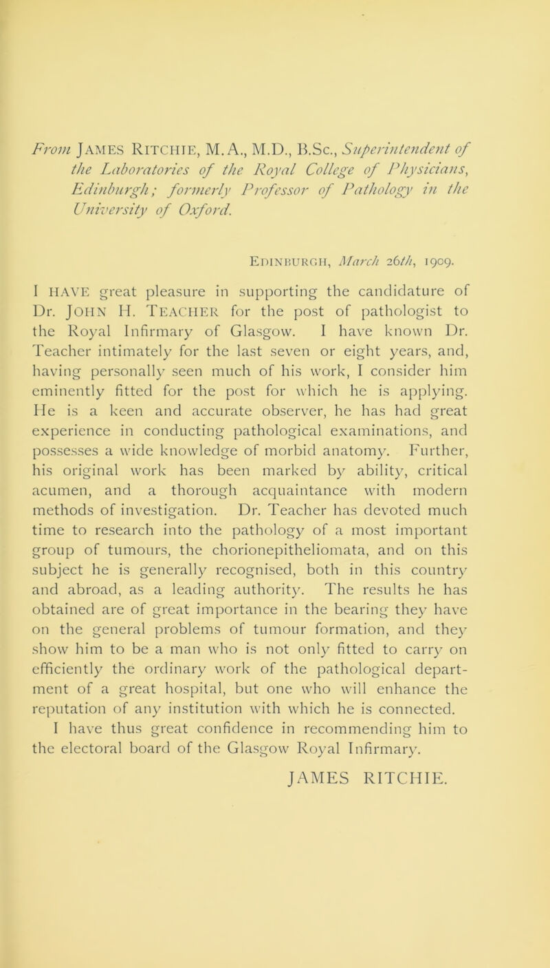 From James Ritchie, M. A., M.D., B.Sc., Superintendent of the Laboratories of the Royal College of Physicians, Edinburgh; formerly Professor of Pathology in the University of Oxford. Edinburgh, March 26/h, 1909. I HAVE great pleasure in supporting the candidature of Dr. John H. Teacher for the post of pathologist to the Royal Infirmary of Glasgow. I have known Dr. Teacher intimately for the last seven or eight years, and, having personally seen much of his work, I consider him eminently fitted for the post for which he is applying. He is a keen and accurate observer, he has had great experience in conducting pathological examinations, and possesses a wide knowledge of morbid anatomy. Further, his original work has been marked by ability, critical acumen, and a thorough acquaintance with modern methods of investigation. Dr. Teacher has devoted much time to research into the pathology of a most important group of tumours, the chorionepitheliomata, and on this subject he is generally recognised, both in this country and abroad, as a leading authority. The results he has obtained are of great importance in the bearing they have on the general problems of tumour formation, and they show him to be a man who is not only fitted to carry on efficiently the ordinary work of the pathological depart- ment of a great hospital, but one who will enhance the reputation of any institution with which he is connected. I have thus great confidence in recommending him to the electoral board of the Glasgow Royal Infirmary. JAMES RITCHIE.