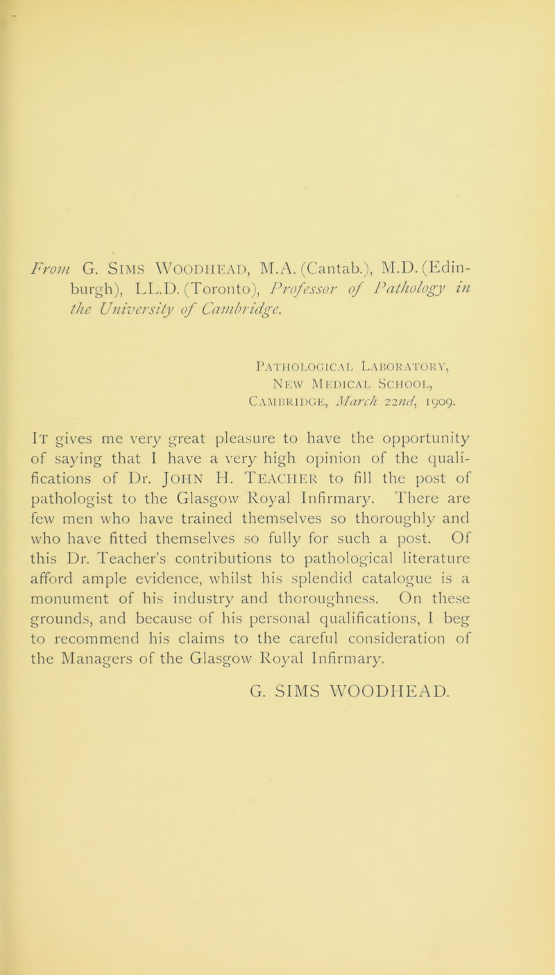 From G. Sims Woodiiead, M.A. (Cantab.), M.D. (Edin- burgh), LL.D. (Toronto), Professor of Pathology in the University of Cambridge. Pathological Laboratory, New Medical School, Cambridge, March 22nd, 1909. It gives me very great pleasure to have the opportunity of saying that I have a very high opinion of the quali- fications of Dr. John H. Teacher to fill the post of pathologist to the Glasgow Royal Infirmary. There are few men who have trained themselves so thoroughly and who have fitted themselves so fully for such a post. Of this Dr. Teacher’s contributions to pathological literature afford ample evidence, whilst his splendid catalogue is a monument of his industry and thoroughness. On these grounds, and because of his personal qualifications, I beg to recommend his claims to the careful consideration of the Managers of the Glasgow Royal Infirmary. G. SIMS WOODHEAD.