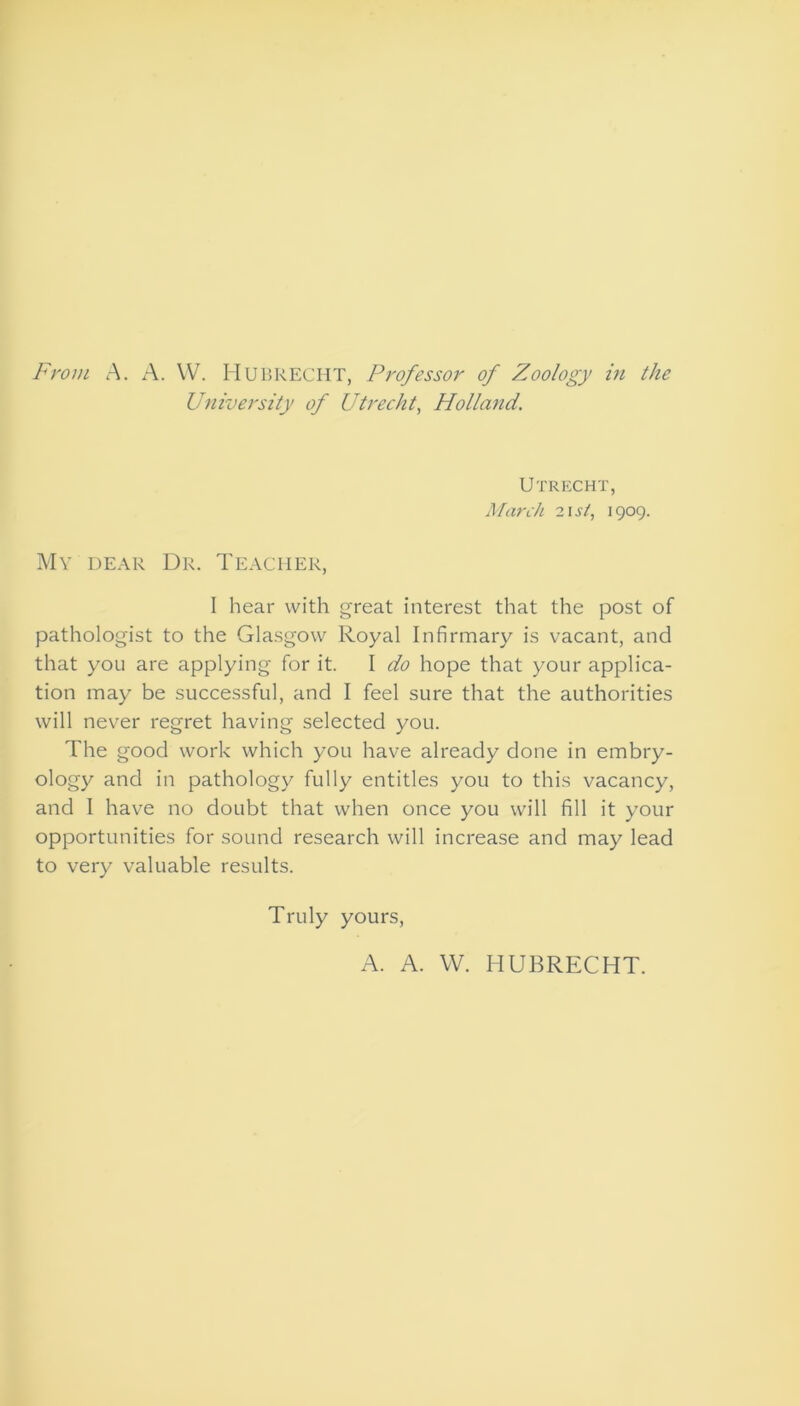 From A. A. W. Hubrecht, Professor of Zoology in the University of Utrecht, Holland. Utrecht, March 21 st, 1909. My dear Dr. Teacher, I hear with great interest that the post of pathologist to the Glasgow Royal Infirmary is vacant, and that you are applying for it. I do hope that your applica- tion may be successful, and I feel sure that the authorities will never regret having selected you. The good work which you have already done in embry- ology and in pathology fully entitles you to this vacancy, and I have no doubt that when once you will fill it your opportunities for sound research will increase and may lead to very valuable results. Truly yours, A. A. W. HUBRECHT.