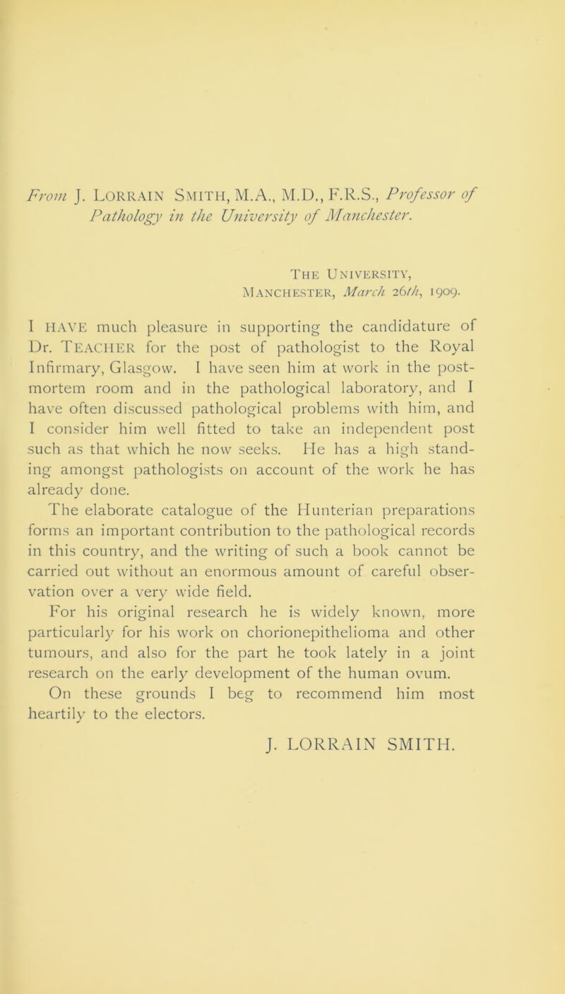 From J. Lorrain Smith, M.A., M.D., F.R.S., Professor of Pathology in the University of Manchester. The University’, Manchester, March 26th, 1909. I HAVE much pleasure in supporting the candidature of Dr. Teacher for the post of pathologist to the Royal Infirmary, Glasgow. I have seen him at work in the post- mortem room and in the pathological laboratory, and I have often discussed pathological problems with him, and I consider him well fitted to take an independent post such as that which he now seeks. He has a high stand- ing amongst pathologists on account of the work he has already done. The elaborate catalogue of the Hunterian preparations forms an important contribution to the pathological records in this country, and the writing of such a book cannot be carried out without an enormous amount of careful obser- vation over a very wide field. For his original research he is widely known, more particularly for his work on chorionepithelioma and other tumours, and also for the part he took lately in a joint research on the early development of the human ovum. On these grounds I beg to recommend him most heartily to the electors. J. LORRAIN SMITH.