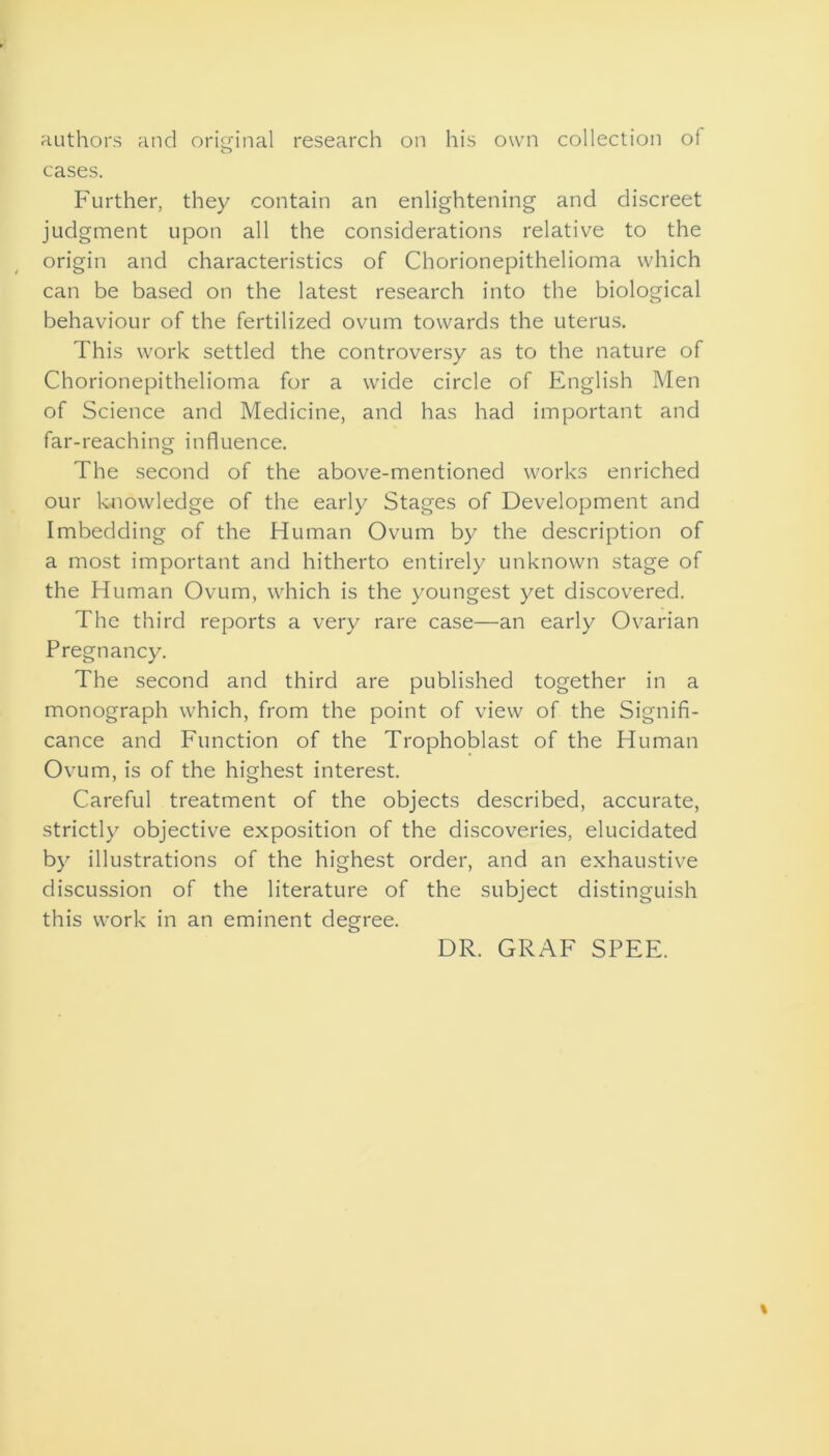 authors and original research on his own collection ol cases. Further, they contain an enlightening and discreet judgment upon all the considerations relative to the origin and characteristics of Chorionepithelioma which can be based on the latest research into the biological behaviour of the fertilized ovum towards the uterus. This work settled the controversy as to the nature of Chorionepithelioma for a wide circle of English Men of Science and Medicine, and has had important and far-reaching influence. The second of the above-mentioned works enriched our knowledge of the early Stages of Development and Imbedding of the Human Ovum by the description of a most important and hitherto entirely unknown stage of the Human Ovum, which is the youngest yet discovered. The third reports a very rare case—an early Ovarian Pregnancy. The second and third are published together in a monograph which, from the point of view of the Signifi- cance and Function of the Trophoblast of the Human Ovum, is of the highest interest. Careful treatment of the objects described, accurate, strictly objective exposition of the discoveries, elucidated by illustrations of the highest order, and an exhaustive discussion of the literature of the subject distinguish this work in an eminent degree. DR. GRAF SPEE.