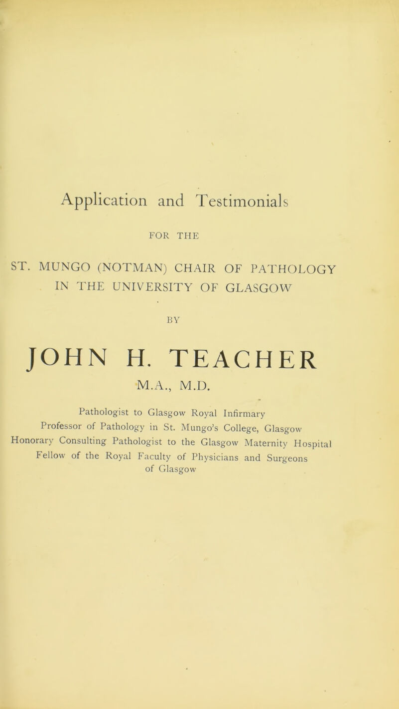 Application and Testimonials FOR THE ST. MUNGO (NOTMAN) CHAIR OF PATHOLOGY IN THE UNIVERSITY OF GLASGOW BY JOHN H. TEACHER M.A., M.D. Pathologist to Glasgow Royal Infirmary Professor of Pathology in St. Mungo’s College, Glasgow Honorary Consulting Pathologist to the Glasgow Maternity Hospital Fellow of the Royal Faculty of Physicians and Surgeons of Glasgow