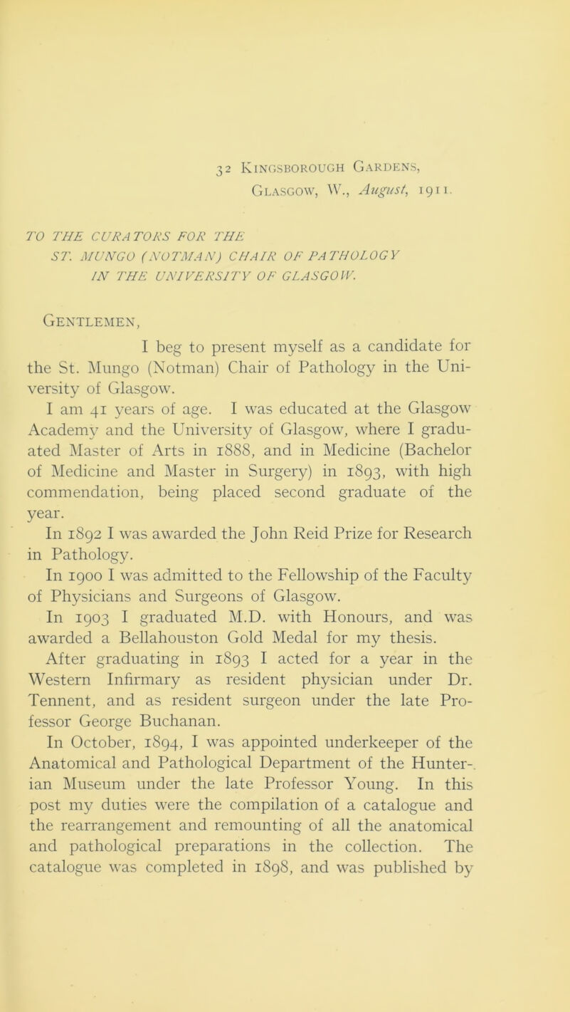 Glasgow, W., August, 1911. TO THE CUE A TOES FOE THE ST. MUNGO (NOTMANJ CHAIE OF PATHOLOGY IN THE UNIVEESITY OF GLASGOW. Gentlemen, I beg to present myself as a candidate for the St. Mungo (Notman) Chair of Pathology in the Uni- versity of Glasgow. I am 41 years of age. I was educated at the Glasgow Academy and the University of Glasgow, where I gradu- ated Master of Arts in 1888, and in Medicine (Bachelor of Medicine and Master in Surgery) in 1893, with high commendation, being placed second graduate of the year. In 1892 I was awarded the John Reid Prize for Research in Pathology. In 1900 I was admitted to the Fellowship of the Faculty of Physicians and Surgeons of Glasgow. In 1903 I graduated M.D. with Honours, and was awarded a Bellahouston Gold Medal for my thesis. After graduating in 1893 I acted for a year in the Western Infirmary as resident physician under Dr. Tennent, and as resident surgeon under the late Pro- fessor George Buchanan. In October, 1894, I was appointed underkeeper of the Anatomical and Pathological Department of the Hunter-, ian Museum under the late Professor Young. In this post my duties were the compilation of a catalogue and the rearrangement and remounting of all the anatomical and pathological preparations in the collection. The catalogue was completed in 1898, and was published by