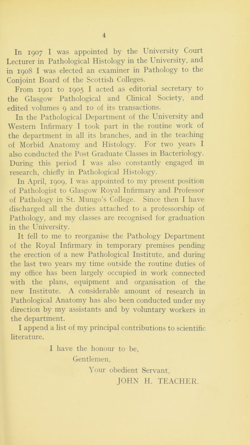 4 In 1907 I was appointed by the University Court Lecturer in Pathological Histology in the University, and in 1908 I was elected an examiner in Pathology to the Conjoint Board of the Scottish Colleges. From 1901 to 1905 I acted as editorial secretary to the Glasgow Pathological and Clinical Society, and edited volumes 9 and 10 of its transactions. In the Pathological Department of the University and Western Infirmary I took part in the routine work of the department in all its branches, and in the teaching of Morbid Anatomy and Histology. For two years I also conducted the Post Graduate Classes in Bacteriology. During this period I was also constantly engaged in research, chiefly in Pathological Histology. In April, 1909, I was appointed to my present position of Pathologist to Glasgow Royal Infirmary and Professor of Pathology in St. Mungo’s College. Since then I have discharged all the duties attached to a professorship of Pathology, and my classes are recognised for graduation in the University. It fell to me to reorganise the Pathology Department of the Royal Infirmary in temporary premises pending the erection of a new Pathological Institute, and during the last two years my time outside the routine duties of my office has been largely occupied in work connected with the plans, equipment and organisation of the new Institute. A considerable amount of research in Pathological Anatomy has also been conducted under my direction by my assistants and by voluntary workers in the department. I append a list -of my principal contributions to scientific literature. I have the honour to be. Gentlemen, Your obedient Servant, JOHN H. TEACHER.