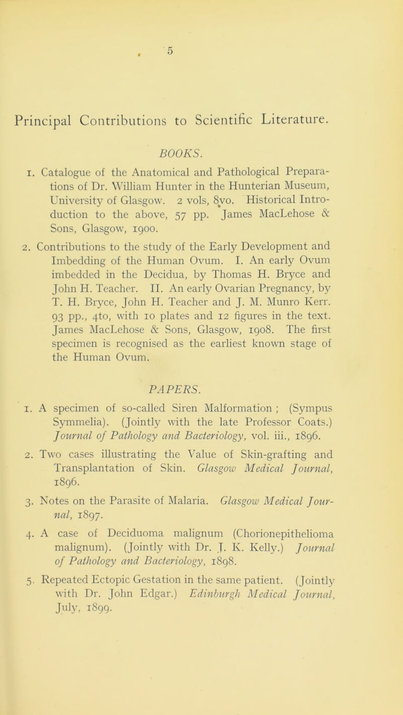 Principal Contributions to Scientific Literature. BOOKS. I. Catalogue of the Anatomical and Pathological Prepara- tions of Dr. William Hunter in the Hunterian Museum, University of Glasgow. 2 vols, 8vo. Historical Intro- duction to the above, 57 pp. James MacLehose & Sons, Glasgow, 1900. 2. Contributions to the study of the Early Development and Imbedding of the Human Ovum. I. An early Ovum imbedded in the Decidua, by Thomas H. Bryce and John H. Teacher. II. An early Ovarian Pregnancy, by T. H. Bryce, John H. Teacher and J. M. Munro Kerr. 93 PP-> 4^0. with 10 plates and 12 figures in the text. James MacLehose & Sons, Glasgow, 1908. The first specimen is recognised as the earliest known stage of the Human Ovum. PAPERS. 1. A specimen of so-called Siren Malformation ; (S5unpus Symmelia). (Jointly with the late Professor Coats.) Journal of Pathology and Bacteriology, vol. hi., 1896. 2. Two cases illustrating the Value of Skin-grafting and Transplantation of Skin. Glasgow Medical Journal, 1896. 3. Notes on the Parasite of Malaria. Glasgow Medical Jour- nal, 1897. 4. A case of Deciduoma malignum (Chorionepithelioma malignum). (Jointty with Dr. J. K. Kelly.) Journal of Pathology and Bacteriology, 1898. 5. Repeated Ectopic Gestation in the same patient. (Jointly with Dr. John Edgar.) Edinburgh Medical Journal, July, 1899.