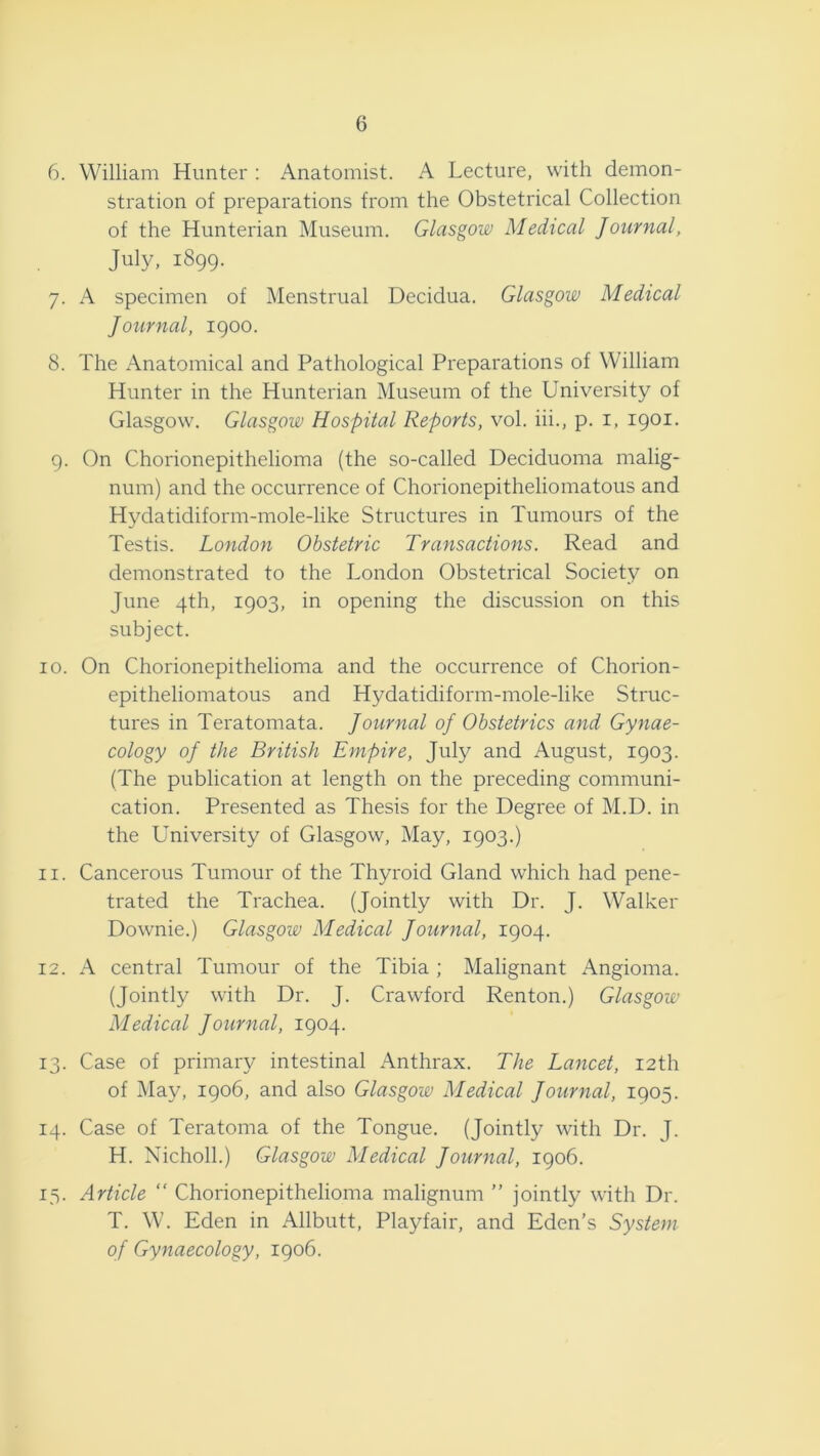 6. William Hunter : Anatomist. A Lecture, with demon- stration of preparations from the Obstetrical Collection of the Hunterian Museum. Glasgow Medical Journal, July, 1899. 7. A specimen of Menstrual Decidua. Glasgow Medical Journal, 1900. 8. The Anatomical and Pathological Preparations of William Hunter in the Hunterian Museum of the University of Glasgow. Glasgow Hospital Reports, vol. hi., p. i, 1901. 9. On Chorionepithelioma (the so-called Deciduoma malig- num) and the occurrence of Chorionepitheliomatous and Hydatidiform-mole-like Structures in Tumours of the Testis. London Obstetric Transactions. Read and demonstrated to the London Obstetrical Society on June 4th, 1903, in opening the discussion on this subject. 10. On Chorionepithelioma and the occurrence of Chorion- epitheliomatous and Hydatidiform-mole-like Struc- tures in Teratomata. Journal oj Obstetrics and Gynae- cology of the British Empire, July and August, 1903. (The publication at length on the preceding communi- cation. Presented as Thesis for the Degree of M.D. in the University of Glasgow, May, 1903.) 11. Cancerous Tumour of the Thyroid Gland which had pene- trated the Trachea. (Jointly with Dr. J. Walker Downie.) Glasgow Medical Journal, 1904. 12. A central Tumour of the Tibia ; Malignant Angioma. (Jointly with Dr. J. Crawford Renton.) Glasgow Medical Journal, 1904. 13. Case of primary intestinal Anthrax. The Lancet, 12th of May, 1906, and also Glasgow Medical Journal, 1905. 14. Case of Teratoma of the Tongue. (Jointly with Dr. J. H. Nicholl.) Glasgow Medical Journal, 1906. 15. Article “ Chorionepithelioma malignum ” jointly with Dr. T. W. Eden in Allbutt, Playfair, and Eden’s System of Gynaecology, 1906.