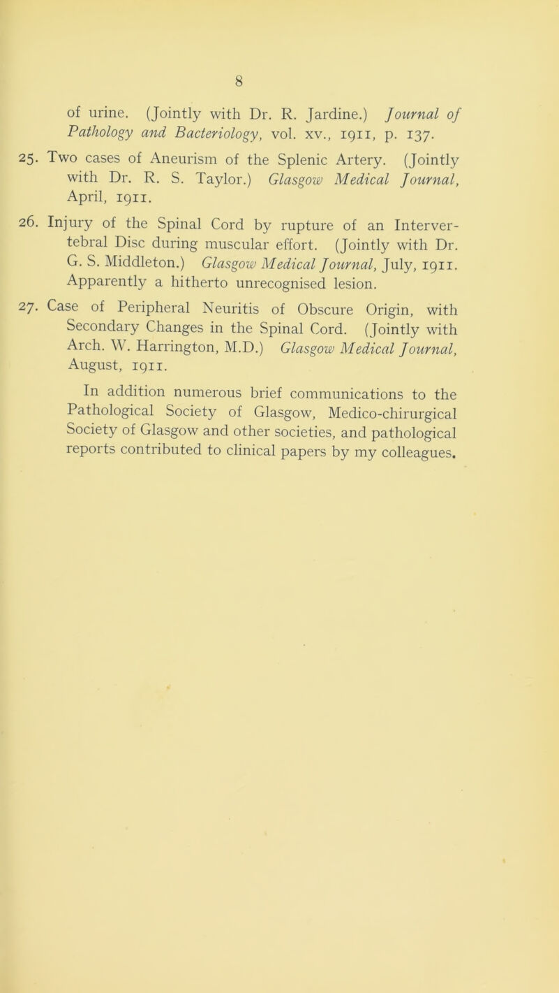 8 of urine. (Jointly with Dr. R. Jardine.) Journal of Pathology and Bacteriology, vol. xv., 1911, p. 137. 25. Two cases of Aneurism of the Splenic Artery. (Jointly with Dr. R. S. Taylor.) Glasgow Medical Journal, April, 1911. 26. Injury of the Spinal Cord by rupture of an Interver- tebral Disc during muscular effort. (Jointly with Dr. G. S. Middleton.) Glasgow Medical Journal, July, 1911. Apparently a hitherto unrecognised lesion. 27. Case of Peripheral Neuritis of Obscure Origin, with Secondary Changes in the Spinal Cord. (Jointly with Arch. W. Harrington, M.D.) Glasgow Medical Journal, August, 1911. In addition numerous brief communications to the Pathological Society of Glasgow, Medico-chirurgical Society of Glasgow and other societies, and pathological reports contributed to clinical papers by my colleagues.