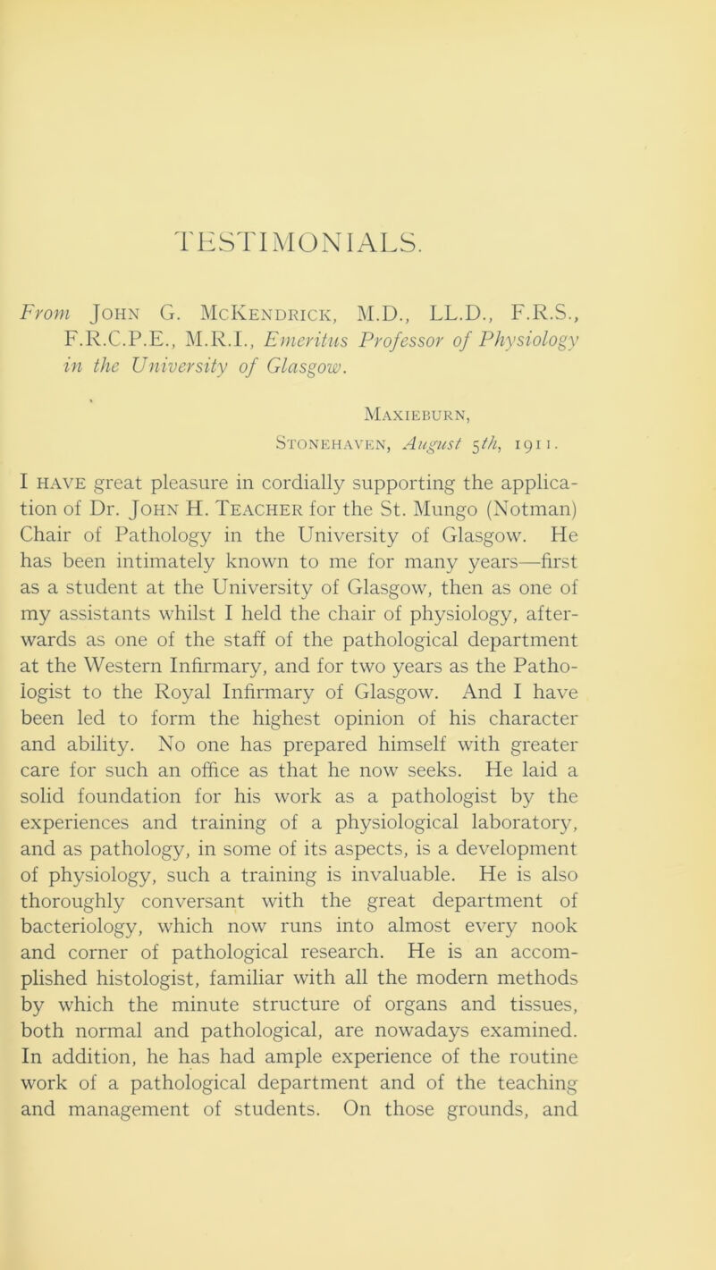 TESTIMONIALS. From John G. McKendrick, M.D., LL.D., F.R.S., F.R.C.P.E., M.R.I., Emeritus Professor of Physiology in the University of Glasgow. Maxieburn, Stonehaven, August ^ih, 1911. I HAVE great pleasure in cordially supporting the applica- tion of Dr. John H. Teacher for the St. Mungo (Notman) Chair of Pathology in the University of Glasgow. He has been intimately known to me for many years—first as a student at the University of Glasgow, then as one of my assistants whilst I held the chair of physiology, after- wards as one of the staff of the pathological department at the Western Inhrmary, and for two years as the Patho- logist to the Royal Infirmary of Glasgow. And I have been led to form the highest opinion of his character and ability. No one has prepared himself with greater care for such an office as that he now seeks. He laid a solid foundation for his work as a pathologist by the experiences and training of a physiological laboratory, and as pathology, in some of its aspects, is a development of physiology, such a training is invaluable. He is also thoroughly conversant with the great department of bacteriology, which now runs into almost every nook and corner of pathological research. He is an accom- plished histologist, familiar with all the modern methods by which the minute structure of organs and tissues, both normal and pathological, are nowadays examined. In addition, he has had ample experience of the routine work of a pathological department and of the teaching and management of students. On those grounds, and