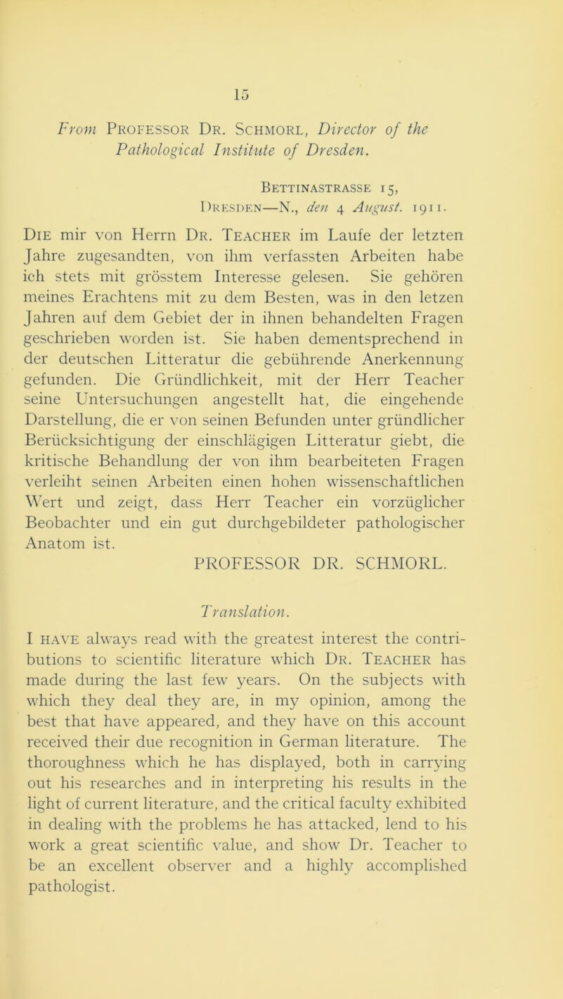 15 From Professor Dr. Schmorl, Director of the Pathological Institute of Dresden. Bettinastrasse 15, Dresden—N., den 4 August. 1911. Die mir von Herrn Dr. Teacher im Laufe der letzten Jahre zugesandten, von ilim verfassten Arbeiten babe ich stets mit grosstem Interesse gelesen. Sie gehoren meines Erachtens mit zu dem Boston, was in don lotzon Jahron anf dom Gobiot dor in ihnon bohandolton Fragen goschriobon wordon ist. Sio habon domontsprochond in dor doutschon Littoratur dio gobiihrondo Anorkonnung gofundon. Dio Griindlichkoit, mit dor Horr Toachor soino Untorsuchungon angostollt hat, dio oingohondo Darstollimg, dio or von soinon Bofimdon untor griindlichor Boriicksichtigung dor oinschlagigon Littoratur giobt, dio kritischo Bohandlung dor von ihm boarboitoton Fragon vorloiht soinon Arboiton oinon hohon wissonschaftlichon Wort und zoigt, dass Horr Toachor oin vorziiglichor Boobachtor und oin gut durchgobildotor pathologischor Anatom ist. PROFESSOR DR. SCHMORL. Translation. I HAVE always road with tho groatost intorost tho contri- butions to scientific literature which Dr. Teacher has made during the last few years. On the subjects with which they deal they are, in my opinion, among the best that have appeared, and they have on this account received their due recognition in German literature. The thoroughness which he has displayed, both in carrying out his researches and in interpreting his results in the light of current literature, and the critical faculty exhibited in dealing with the problems he has attacked, lend to his work a great scientific value, and show Dr. Teacher to be an excellent observer and a highly accomplished pathologist.