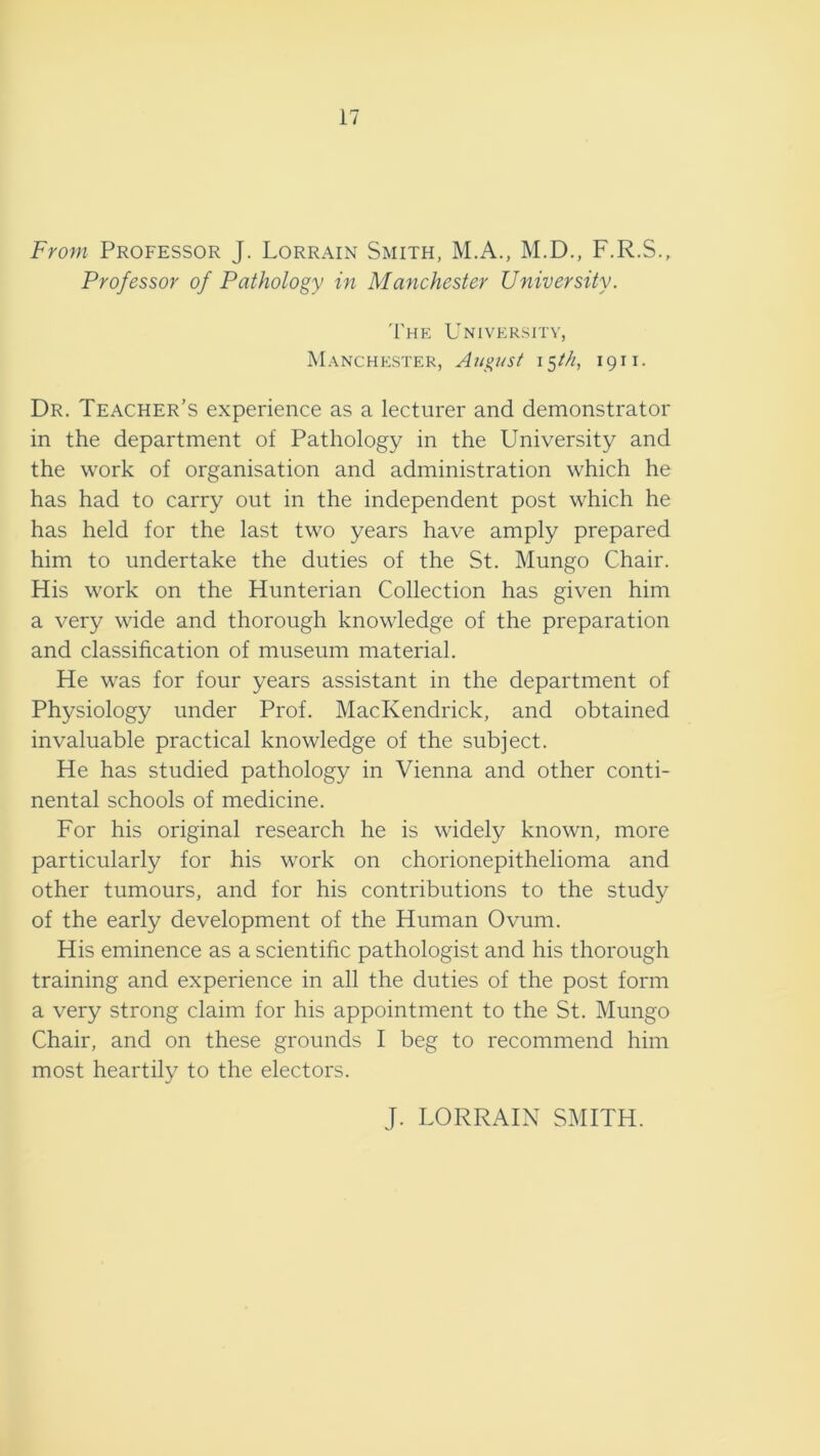 17 From Professor J. Lorrain Smith, M.A., M.D., F.R.S., Professor of Pathology in Manchester University. T'he University, Manchester, August 15M, 1911. Dr. Teacher’s experience as a lecturer and demonstrator in the department of Pathology in the University and the work of organisation and administration which he has had to carry out in the independent post which he has held for the last two years have amply prepared him to undertake the duties of the St. Mungo Chair. His work on the Hunterian Collection has given him a very wide and thorough knowledge of the preparation and classification of museum material. He was for four years assistant in the department of Physiology under Prof. MacKendrick, and obtained invaluable practical knowledge of the subject. He has studied pathology in Vienna and other conti- nental schools of medicine. For his original research he is widely known, more particularly for his work on chorionepithelioma and other tumours, and for his contributions to the study of the early development of the Human Ovum. His eminence as a scientific pathologist and his thorough training and experience in all the duties of the post form a very strong claim for his appointment to the St. Mungo Chair, and on these grounds I beg to recommend him most heartily to the electors. J. LORRAIN SMITH.
