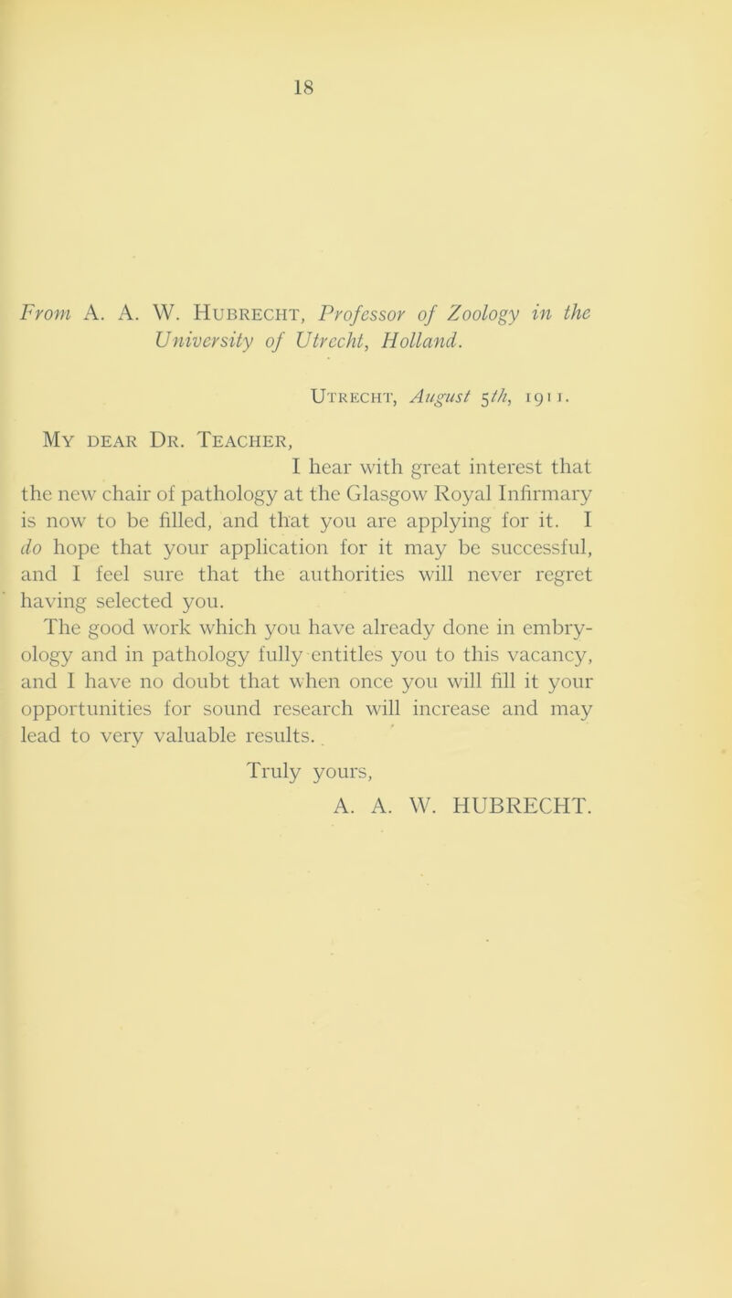 18 From A. A. W. Hubrecht, Professor of Zoology in the University of Utrecht, Holland. Utrecht, August ^th, 1911. My dear Dr. Teacher, I hear with great interest that the new chair of pathology at the Glasgow Royal Infirmary is now to be filled, and that you are applying for it. I do hope that your application for it may be successful, and I feel sure that the authorities will never regret having selected you. The good work which you have already done in embry- ology and in pathology fully entitles you to this vacancy, and I have no doubt that when once you will fill it your opportunities for sound research will increase and may lead to very valuable results. Truly yours, A. A. W. HUBRECHT.